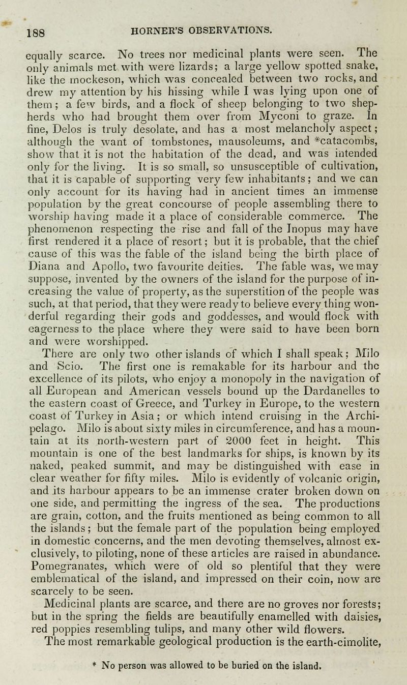 equally scarce. No trees nor medicinal plants were seen. The only animals met with were lizards; a large yellow spotted snake, like the inockeson, which was concealed between two rocks, and drew my attention by his hissing while I was lying upon one of them; a few birds, and a flock of sheep belonging to two shep- herds who had brought them over from Myconi to graze. In fine, Delos is truly desolate, and has a most melancholy aspect; although the want of tombstones, mausoleums, and *catacombs, show that it is not the habitation of the dead, and was intended only for the living. It is so small, so unsusceptible of cultivation, that it is capable of supporting very few inhabitants; and we can only account for its having had in ancient times an immense population by the great concourse of people assembling there to worship having made it a place of considerable commerce. The phenomenon respecting the rise and fall of the Inopus may have first rendered it a place of resort; but it is probable, that the chief cause of this was the fable of the island being the birth place of Diana and Apollo, two favourite deities. The fable was, we may suppose, invented by the owners of the island for the purpose of in- creasing the value of property, as the superstition of the people was such, at that period, that they were ready to believe every thing won- derful regarding their gods and goddesses, and would flock with eagerness to the place where they were said to have been born and were worshipped. There are only two other islands of which I shall speak; Milo and Scio. The first one is remakable for its harbour and the excellence of its pilots, who enjoy a monopoly in the navigation of all European and American vessels bound up the Dardanelles to the eastern coast of Greece, and Turkey in Europe, to the western coast of Turkey in Asia ; or which intend cruising in the Archi- pelago. Milo is about sixty miles in circumference, and has a moun- tain at its north-western part of 2000 feet in height. This mountain is one of the best landmarks for ships, is known by its naked, peaked summit, and may be distinguished with ease in clear weather for fifty miles. Milo is evidently of volcanic origin, and its harbour appears to be an immense crater broken down on one side, and permitting the ingress of the sea. The productions are grain, cotton, and the fruits mentioned as being common to all the islands; but the female part of the population being employed in domestic concerns, and the men devoting themselves, almost ex- clusively, to piloting, none of these articles are raised in abundance. Pomegranates, which were of old so plentiful that they were emblematical of the island, and impressed on their coin, now are scarcely to be seen. Medicinal plants are scarce, and there are no groves nor forests; but in the spring the fields are beautifully enamelled with daisies, red poppies resembling tulips, and many other wild flowers. The most remarkable geological production is the earth-cimolite, * No person was allowed to be buried on the island.