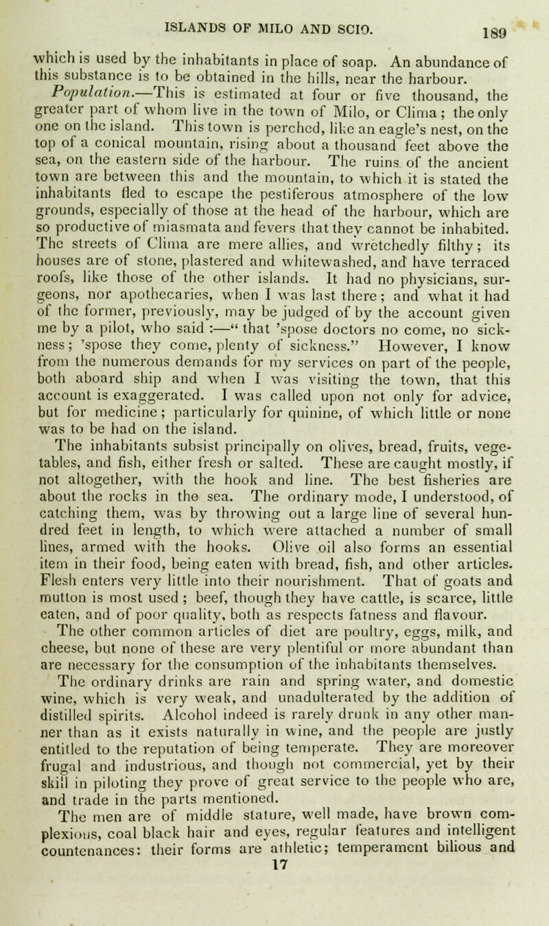 ISLANDS OF MILO AND SCIO. which is used by the inhabitants in place of soap. An abundance of this substance is to be obtained in the hills, near the harbour. Population.—This is estimated at four or five thousand, the greater part of whom live in the town of Milo, or Clima; the only one on the island. This town is perched, like an eagle's nest, on the top of a conical mountain, rising about a thousand feet above the sea, on the eastern side of the harbour. The ruins of the ancient town are between this and the mountain, to which it is stated the inhabitants fled to escape the pestiferous atmosphere of the low grounds, especially of those at the head of the harbour, which are so productive of miasmata and fevers that they cannot be inhabited. The streets of Clima are mere allies, and wretchedly filthy; its houses are of stone, plastered and whitewashed, and have terraced roofs, like those of the other islands. It had no physicians, sur- geons, nor apothecaries, when I was last there; and what it had of the former, previously, may be judged of by the account given me by a pilot, who said :— that 'spose doctors no come, no sick- ness; 'spose they come, plenty of sickness. However, I know from the numerous demands for my services on part of the people, both aboard ship and when I was visiting the town, that this account is exaggerated. I was called upon not only for advice, but for medicine; particularly for quinine, of which little or none was to be had on the island. The inhabitants subsist principally on olives, bread, fruits, vege- tables, and fish, either fresh or salted. These are caught mostly, if not altogether, with the hook and line. The best fisheries are about the rocks in the sea. The ordinary mode, I understood, of catching them, was by throwing out a large line of several hun- dred feet in length, to which were attached a number of small lines, armed with the hooks. Olive oil also forms an essential item in their food, being eaten with bread, fish, and other articles. Flesh enters very little into their nourishment. That of goats and mutton is most used ; beef, though they have cattle, is scarce, little eaten, and of poor quality, both as respects fatness and flavour. The other common articles of diet are poultry, eggs, milk, and cheese, but none of these are very plentiful or more abundant than are necessary for the consumption of the inhabitants themselves. The ordinary drinks are rain and spring water, and domestic wine, which is very weak, and unadulterated by the addition of distilled spirits. Alcohol indeed is rarely drunk in any other man- ner than as it exists naturally in wine, and the people are justly entitled to the reputation of being temperate. They are moreover frugal and industrious, and though not commercial, yet by their skill in piloting they prove of great service to the people who are, and trade in the parts mentioned. The men are of middle stature, well made, have brown com- plexions, coal black hair and eyes, regular features and intelligent countenances: their forms are athletic; temperament bilious and 17