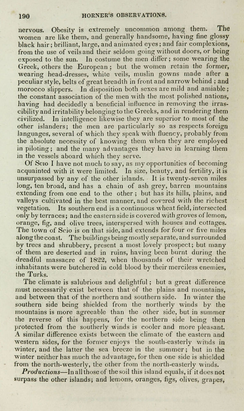 nervous. Obesity is extremely uncommon among them. The women are like them, and generally handsome, having fine glossy black hair; brilliant, large, and animated eyes; and fair complexions, from the use of veils and their seldom going without doors, or being exposed to the sun. In costume the men differ; some wearing the Greek, others the European ; but the women retain the former, wearing head-dresses, white veils, muslin gowns made after a peculiar style, belts of great breadth in front and narrow behind ; and morocco slippers. In disposition both sexes are mild and amiable ; the constant association of the men with the most polished nations, having had decidedly a beneficial influence in removing the irras- cibility and irritability belonging to the Greeks, and in rendering them civilized. In intelligence likewise they are superior to most of the other islanders; the men are particularly so as respects foreign languages, several of which they speak with fluency, probably from the absolute necessity of knowing them when they are employed in piloting; and the many advantages they have in learning them in the vessels aboard which they serve. Of Scio I have not much to say, as my opportunities of becoming acquainted with it were limited. In size, beauty, and fertility, it is unsurpassed by any of the other islands. It is twenty-seven miles long, ten broad, and has a chain of ash grey, barren mountains extending from one end to the other ; but has its hills, plains, and valleys cultivated in the best manner, and covsred with the richest vegetation. Its southern end is a continuous wheat field, intersected only by terraces; and the eastern side is covered with groves of lemon, orange, fig, and olive trees, interspersed with houses and cottages. The town of Scio is on that side, and extends for four or five miles along the coast. The buildings being mostly separate, and surrounded by trees and shrubbery, present a most lovely prospect; but many of them are deserted and in ruins, having been burnt during the dreadful massacre of 1822, when thousands of their wretched inhabitants were butchered in cold blood by their merciless enemies, the Turks. The climate is salubrious and delightful; but a great difference must necessarily exist between that of the plains and mountains, and between that of the northern and southern side. In winter the southern side being shielded from the northerly winds by the mountains is more agreeable than the other side, but in summer the reverse of this happens, for the northern side being then protected from the southerly winds is cooler and more pleasant. A similar difference exists between the climate of the eastern and western sides, for the former enjoys the south-easterly winds in winter, and the latter the sea breeze in the summer; but in the winter neither has much the advantage, for then one side is shielded from the north-westerly, the other from the north-easterly winds. Productions—In all those of the soil this island equals, if it does not surpass the other islands; and lemons, oranges, figs, olives, grapes,