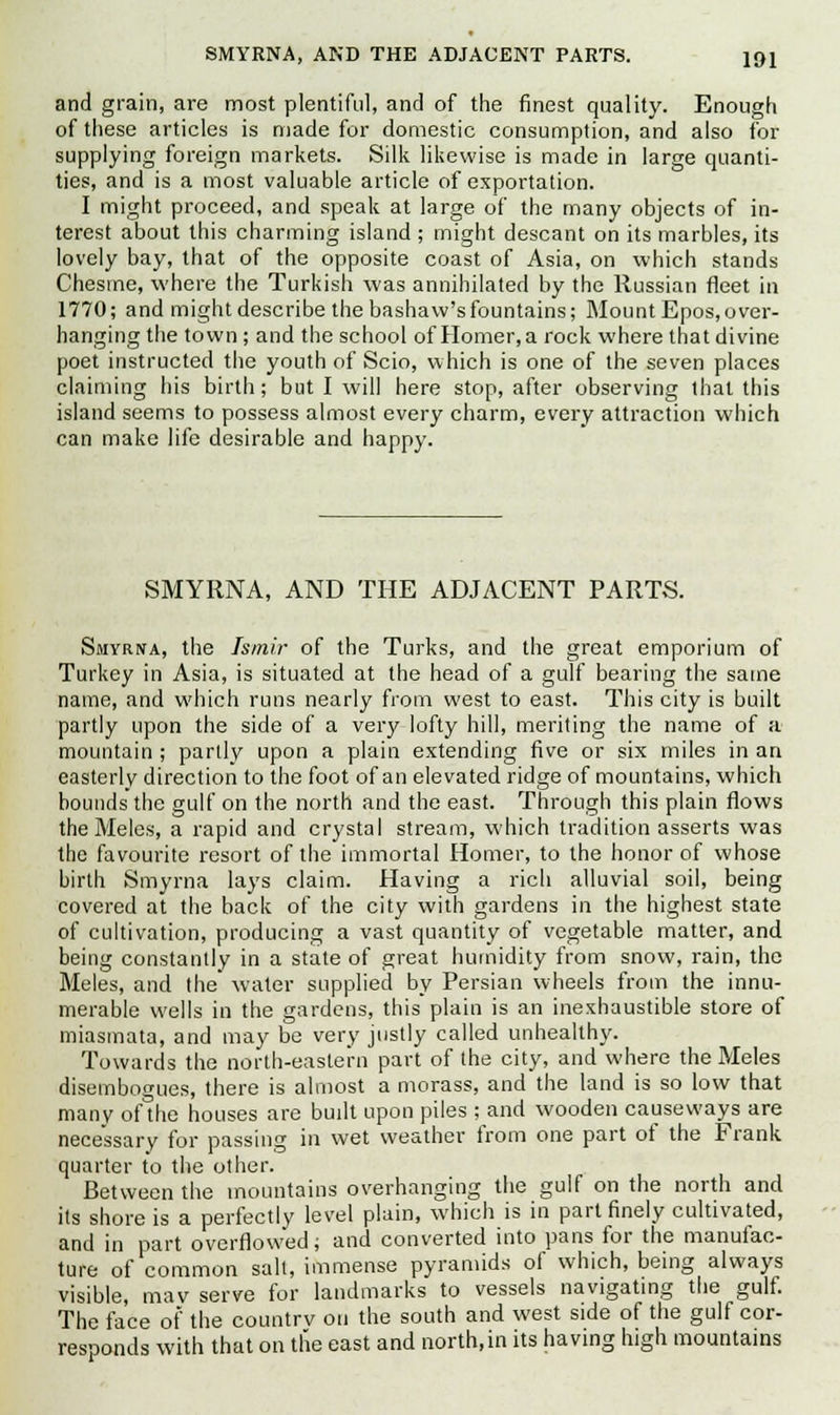 and grain, are most plentiful, and of the finest quality. Enough of these articles is made for domestic consumption, and also for supplying foreign markets. Silk likewise is made in large quanti- ties, and is a most valuable article of exportation. I might proceed, and speak at large of the many objects of in- terest about this charming island ; might descant on its marbles, its lovely bay, that of the opposite coast of Asia, on which stands Chesme, where the Turkish was annihilated by the Russian fleet in 1770; and might describe the bashaw's fountains; Mount Epos, over- hanging the town ; and the school of Homer, a rock where that divine poet instructed the youth of Scio, which is one of the seven places claiming his birth; but I will here stop, after observing that this island seems to possess almost every charm, every attraction which can make life desirable and happy. SMYRNA, AND THE ADJACENT PARTS. Smyrna, the Ismir of the Turks, and the great emporium of Turkey in Asia, is situated at the head of a gulf bearing the same name, and which runs nearly from west to east. This city is built partly upon the side of a very lofty hill, meriting the name of a mountain ; partly upon a plain extending five or six miles in an easterly direction to the foot of an elevated ridge of mountains, which bounds the gulf on the north and the east. Through this plain flows theMeles, a rapid and crystal stream, which tradition asserts was the favourite resort of the immortal Homer, to the honor of whose birth Smyrna lays claim. Having a rich alluvial soil, being covered at the back of the city with gardens in the highest state of cultivation, producing a vast quantity of vegetable matter, and being constantly in a state of great humidity from snow, rain, the Meles, and the water supplied by Persian wheels from the innu- merable wells in the gardens, this plain is an inexhaustible store of miasmata, and may be very justly called unhealthy. Towards the north-eastern part of the city, and where theMeles disembogues, there is almost a morass, and the land is so low that many of the houses are built upon piles ; and wooden causeways are necessary for passing in wet weather from one part of the Frank quarter to the other. Between the mountains overhanging the gulf on the north and its shore is a perfectly level plain, which is in part finely cultivated, and in part overflowed; and converted into pans for the manufac- ture of common salt, immense pyramids of which, being always visible, mav serve for landmarks to vessels navigating the gulf. The face of the country on the south and west side of the gulf cor- responds with that on the east and north,in its having high mountains