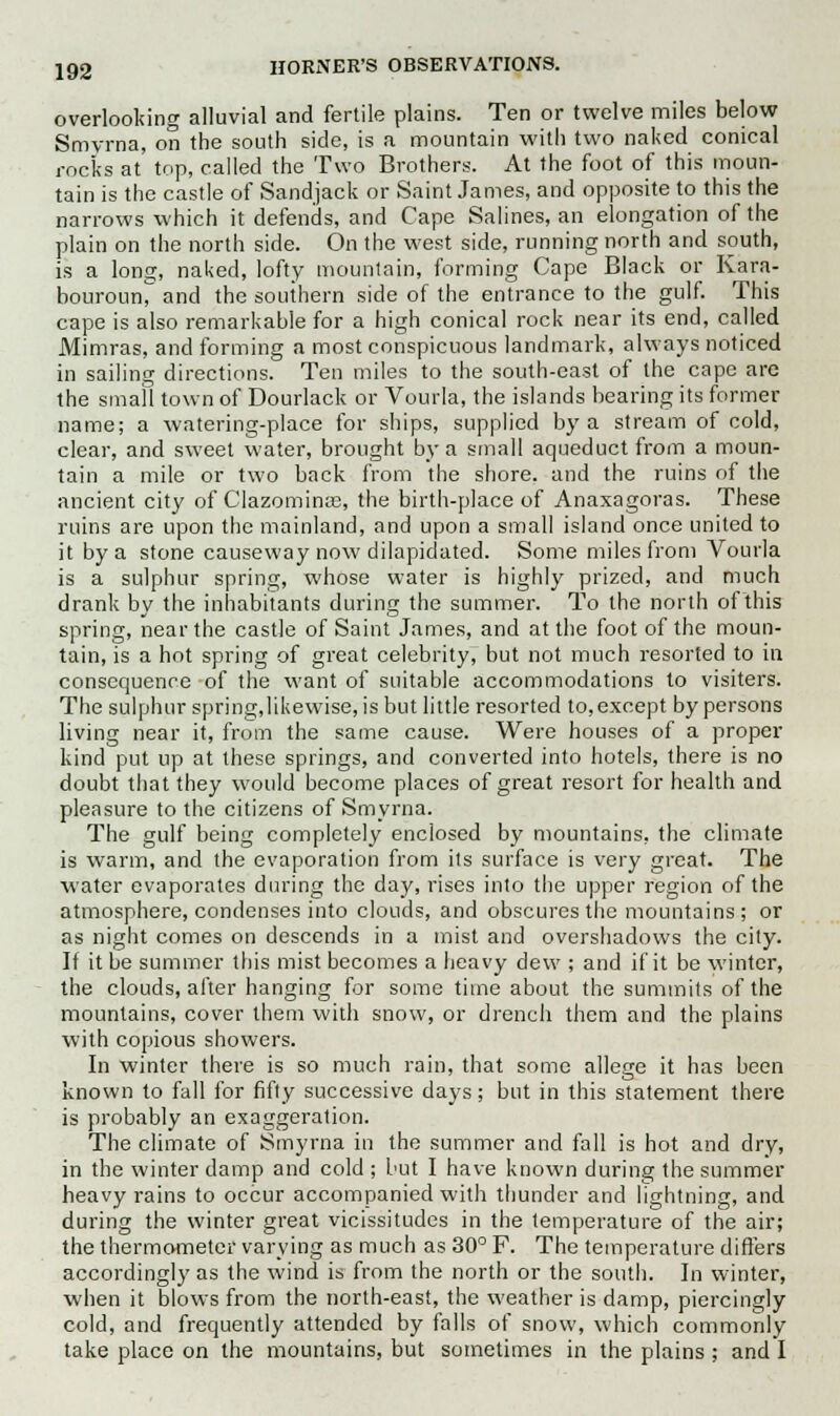 overlooking alluvial and fertile plains. Ten or twelve miles below Smyrna, on the south side, is a mountain with two naked conical rocks at top, called the Two Brothers. At the foot of this moun- tain is the castle of Sandjack or Saint James, and opposite to this the narrows which it defends, and Cape Salines, an elongation of the plain on the north side. On the west side, running north and south, is a long, naked, lofty mountain, forming Cape Black or Kara- bourounr and the southern side of the entrance to the gulf. This cape is also remarkable for a high conical rock near its end, called Mimras, and forming a most conspicuous landmark, always noticed in sailing directions. Ten miles to the south-east of the cape are the small town of Dourlack or Vourla, the islands bearing its former name; a watering-place for ships, supplied by a stream of cold, clear, and sweet water, brought by a small aqueduct from a moun- tain a mile or two back from the shore, and the ruins of the ancient city of Clazominae, the birth-place of Anaxagoras. These ruins are upon the mainland, and upon a small island once united to it by a stone causeway now dilapidated. Some miles from Vourla is a sulphur spring, whose water is highly prized, and much drank by the inhabitants during the summer. To the north of this spring, near the castle of Saint James, and at the foot of the moun- tain, is a hot spring of great celebrity, but not much resorted to in consequence of the want of suitable accommodations to visiters. The sulphur spring,likewise, is but little resorted to,except by persons living near it, from the same cause. Were houses of a proper kind put up at these springs, and converted into hotels, there is no doubt that they would become places of great resort for health and pleasure to the citizens of Smyrna. The gulf being completely enclosed by mountains, the climate is warm, and the evaporation from its surface is very great. The water evaporates during the day, rises into the upper region of the atmosphere, condenses into clouds, and obscures the mountains ; or as night comes on descends in a mist and overshadows the city. If it be summer this mist becomes a heavy dew ; and if it be winter, the clouds, after hanging for some time about the summits of the mountains, cover them with snow, or drench them and the plains with copious showers. In winter there is so much rain, that some allege it has been known to fall for fifty successive days; but in this statement there is probably an exaggeration. The climate of Smyrna in the summer and fall is hot and dry, in the winter damp and cold ; but I have known during the summer heavy rains to occur accompanied with thunder and lightning, and during the winter great vicissitudes in the temperature of the air; the thermometer varying as much as 30° F. The temperature differs accordingly as the wind is from the north or the south. In winter, when it blows from the north-east, the weather is damp, piercingly cold, and frequently attended by falls of snow, which commonly take place on the mountains, but sometimes in the plains ; and I