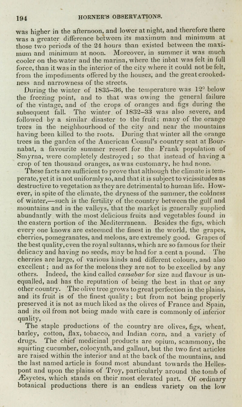 was higher in the afternoon, and lower at night, and therefore there was a greater difference between its maximum and minimum at those two periods of the 24 hours than existed between the maxi- mum and minimum at noon. Moreover, in summer it was much cooler on the-water and the marina, where the inbat was felt in full force, than it was in the interior of the city where it could not be felt, from the impediments offered by the houses, and the great crooked- ness and narrowness of the streets. During the winter of 1835-36, the temperature was 12° below the freezing point, and to that was owing the general failure of the vintage, and of the crops of oranges and figs during the subsequent fall. The winter of 1832-33 was also severe, and followed by a similar disaster to the fruit; many of the orange trees in the neighbourhood of the city and near the mountains having been killed to the roots. During that winter all the orange trees in the garden of the American Consul's country seat at Bour- nabat, a favourite summer resort for the Frank population of Smyrna, were completely destroyed ; so that instead of having a crop of ten thousand oranges, as was customary, he had none. These facts are sufficient to prove that although the climate is tem- perate, yet it is not uniformly so, and that it is subject to vicissitudes as destructive to vegetation as they are detrimental to human life. How- ever, in spite of the climate, the dryness of the summer, the coldness of winter,—such is the fertility of the country between the gulf and mountains and in the valleys, that the market is generally supplied abundantly with the most delicious fruits and vegetables found in the eastern portion of the Mediterranean. Besides the figs, which every one knows are esteemed the finest in the world, the grapes, cherries, pomegranates, and melons, are extremely good. Grapes of the best quality,cven the royal sultanas, which are so famous for their delicacy and having no seeds, may be had for a cent a pound. The cherries are large, of various kinds and different colours, and also excellent; and as for the melons they are not to be excelled by any others. Indeed, the kind called cassabar for size and flavour is un- equalled, and has the reputation of being the best in that or any other country. The olive tree grows to great perfection in the plains, and its fruit is of the finest quality; but from not being properly preserved it is not as much liked as the olives of France and Spain, and its oil from not being made with care is commonly of inferior quality, The staple productions of the country are olives, figs, wheat, barley, cotton, flax, tobacco, and Indian corn, and a variety of drugs. The chief medicinal products are opium, scammony, the squirting cucumber, colocynth, and gallnut, but the two first articles are raised within the interior and at the back of the mountains, and the last named article is found most abundant towards the Helles- pont and upon the plains of Troy, particularly around the tomb of jEsyetes, which stands on their most elevated part. Of ordinary botanical productions there is an endless variety on the low