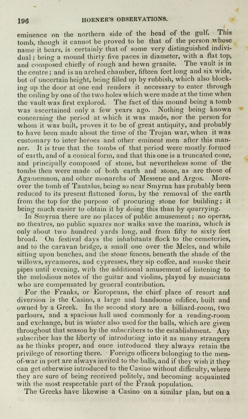 eminence on the northern side of the head of the gulf. This tomb, though it cannot be proved to be that of the person whose name it bears, is certainly that of some very distinguished indivi- dual ; being a mound thirty five paces in diameter, with a flat top, and composed chiefly of rough and hewn granite. The vault is in the centre; and is an arched chamber, fifteen feet long and six wide, but of uncertain height, being filled up by rubbish, which also block- ing up the door at one end renders it necessary to enter through the ceiling by one of the two holes which were made at the time when the vault was first explored. The fact of this mound being a tomb was ascertained only a few years ago. Nothing being known concerning the period at which it was made, nor the person for whom it was built, proves it to be of great antiquity, and probably to have been made about the time of the Trojan war, when it was customary to inter heroes and other eminent men after this man- ner. It is true that the tombs of that period were mostly formed of eai th, and of a conical form, and that this one is a truncated cone, and principally composed of stone, but nevertheless some of the tombs then were made of both earth and stone, as are those of Agamemnon, and other monarchs of Messene and Argos. More- over the tomb of Tantalus, being so near Smyrna has probably been reduced to its present flattened form, by the removal of the earth from the top for the purpose of procuring stone for building; it being much easier to obtain it by doing this than by quarrying. In Smyrna there are no places of public amusement; no operas, no theatres, no public squares nor walks save the marina, which is only about two hundred yards long, and from fifty to sixty feet broad. On festival days the inhabitants flock to the cemeteries, and to the caravan bridge, a small one over the Meles, and while sitting upon benches, and the stone fences, beneath the shade of the willows, sycamores, and cypresses, they sip coffee, and smoke their pipes until evening, with the additional amusement of listening to the melodious notes of the guitar and violins, played by musicians who are compensated by general contribution. For the Franks, or Europeans, the chief place of resort and diversion is the Casino, a large and handsome edifice, built and owned by a Greek. In the second story are a billiard-room, two parlours, and a spacious hall used commonly for a reading-room and exchange, but in winter also used for the balls, which are given throughout that season by the subscribers to the establishment. Any subscriber has the liberty of introducing into it as many strangers as he thinks proper, and once introduced they always retain the privilege of resorting there. Foreign officers belonging to the men- of-war in port are always invited to the balls, and if they wish it they can get otherwise introduced to the Casino without difficulty, where they are sure of being received politely, and becoming acquainted with the most respectable part of the Frank population. The Greeks have likewise a Casino on a similar plan, but on a