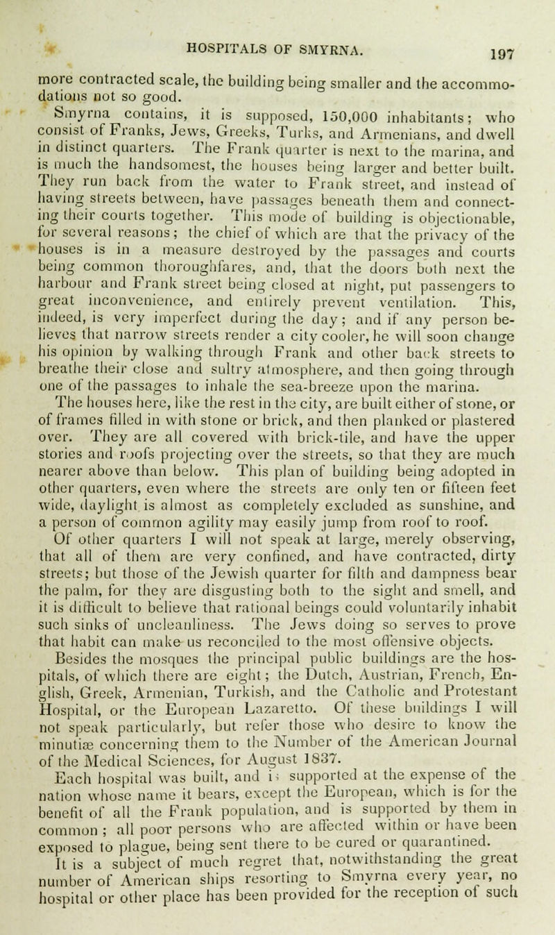 more contracted scale, the building being smaller and the accommo- dations not so good. Smyrna contains, it is supposed, 150,000 inhabitants; who consist of Franks, Jews, Greeks, Turks, and Armenians, and dwell in distinct quarters. The Frank quarter is next to the marina, and is much the handsomest, the houses being larger and better built. They run back from the water to Frank street, and instead of having streets between, have passages beneath them and connect- ing their courts together. This mode of building is objectionable, for several reasons; the chief of which are that the privacy of the houses is in a measure destroyed by the passages and courts being common thoroughfares, and, that the doors both next the harbour and Frank street being closed at night, put passengers to great inconvenience, and entirely prevent ventilation. This, indeed, is very imperfect during the day; and if any person be- lieves that narrow streets render a city cooler, he will soon change his opinion by walking through Frank and other back streets to breathe their close and sultry atmosphere, and then going through one of the passages to inhale the sea-breeze upon the marina. The houses here, like the rest in the city, are built either of stone, or of frames filled in with stone or brick, and then planked or plastered over. They are all covered with brick-tile, and have the upper stories and roofs projecting over the streets, so that they are much nearer above than below. This plan of building being adopted in other quarters, even where the streets are only ten or fifteen feet wide, daylight is almost as completely excluded as sunshine, and a person of common agility may easily jump from roof to roof. Of other quarters I will not speak at large, merely observing, that all of them are very confined, and have contracted, dirty streets; but those of the Jewish quarter for filth and dampness bear the palm, for they are disgusting both to the sight and smell, and it is difficult to believe that rational beings could voluntarily inhabit such sinks of uncleanliness. The Jews doing so serves to prove that habit can make us reconciled to the most offensive objects. Besides the mosques the principal public buildings are the hos- pitals, of which there are eight; the Dutch, Austrian, French, En- glish, Greek, Armenian, Turkish, and the Catholic and Protestant Hospital, or the European Lazaretto. Of tiiese buildings I will not speak particularly, but refer those who desire to know the minutias concerning them to the Number of the American Journal of the Medical Sciences, for August 1837. Each hospital was built, and i; supported at the expense of the nation whose name it bears, except the European, which is for the benefit of all the Frank population, and is supported by them in common ; all poor persons who are affected within or have been exposed to plague, being sent there to be cured or quarantined. It is a subject of much retrret that, notwithstanding the great number of American ships resorting to Smyrna every year, no hospital or other place has been provided for the reception oi such
