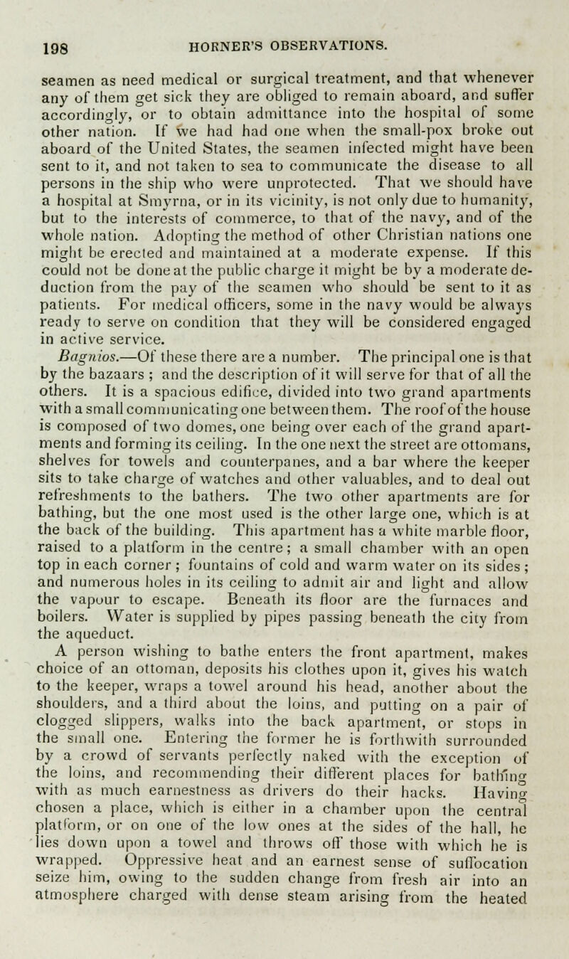 seamen as need medical or surgical treatment, and that whenever any of them get sick they are obliged to remain aboard, and suffer accordingly, or to obtain admittance into the hospital of some other nation. If we had had one when the small-pox broke out aboard of the United States, the seamen infected might have been sent to it, and not taken to sea to communicate the disease to all persons in the ship who were unprotected. That we should have a hospital at Smyrna, or in its vicinity, is not only due to humanity, but to the interests of commerce, to that of the navy, and of the whole nation. Adopting the method of other Christian nations one might be erected and maintained at a moderate expense. If this could not be done at the public charge it might be by a moderate de- duction from the pay of the seamen who should be sent to it as patients. For medical officers, some in the navy would be always ready to serve on condition that they will be considered engaged in active service. Bagnios.—Of these there are a number. The principal one is that by the bazaars ; and the description of it will serve for that of all the others. It is a spacious edifice, divided into two grand apartments with a small communicating one between them. The roof of the house is composed of two domes, one being over each of the grand apart- ments and forming its ceiling. In the one next the street are ottomans, shelves for towels and counterpanes, and a bar where the keeper sits to take charge of watches and other valuables, and to deal out refreshments to the bathers. The two other apartments are for bathing, but the one most used is the other large one, which is at the back of the building. This apartment has a white marble floor, raised to a platform in the centre; a small chamber with an open top in each corner ; fountains of cold and warm water on its sides ; and numerous holes in its ceiling to admit air and light and allow the vapour to escape. Beneath its floor are the furnaces and boilers. Water is supplied by pipes passing beneath the city from the aqueduct. A person wishing to bathe enters the front apartment, makes choice of an ottoman, deposits his clothes upon it, gives his watch to the keeper, wraps a towel around his head, another about the shoulders, and a third about the loins, and putting on a pair of clogged slippers, walks into the back apartment, or stops in the small one. Entering the former he is forthwith surrounded by a crowd of servants perfectly naked with the exception of the loins, and recommending their different places for bathing with as much earnestness as drivers do their hacks. Havino- chosen a place, which is either in a chamber upon the central platform, or on one of the low ones at the sides of the hall, he lies down upon a towel and throws off those with which he is wrapped. Oppressive heat and an earnest sense of suffocation seize him, owing to the sudden change from fresh air into an atmosphere charged with dense steam arising from the heated