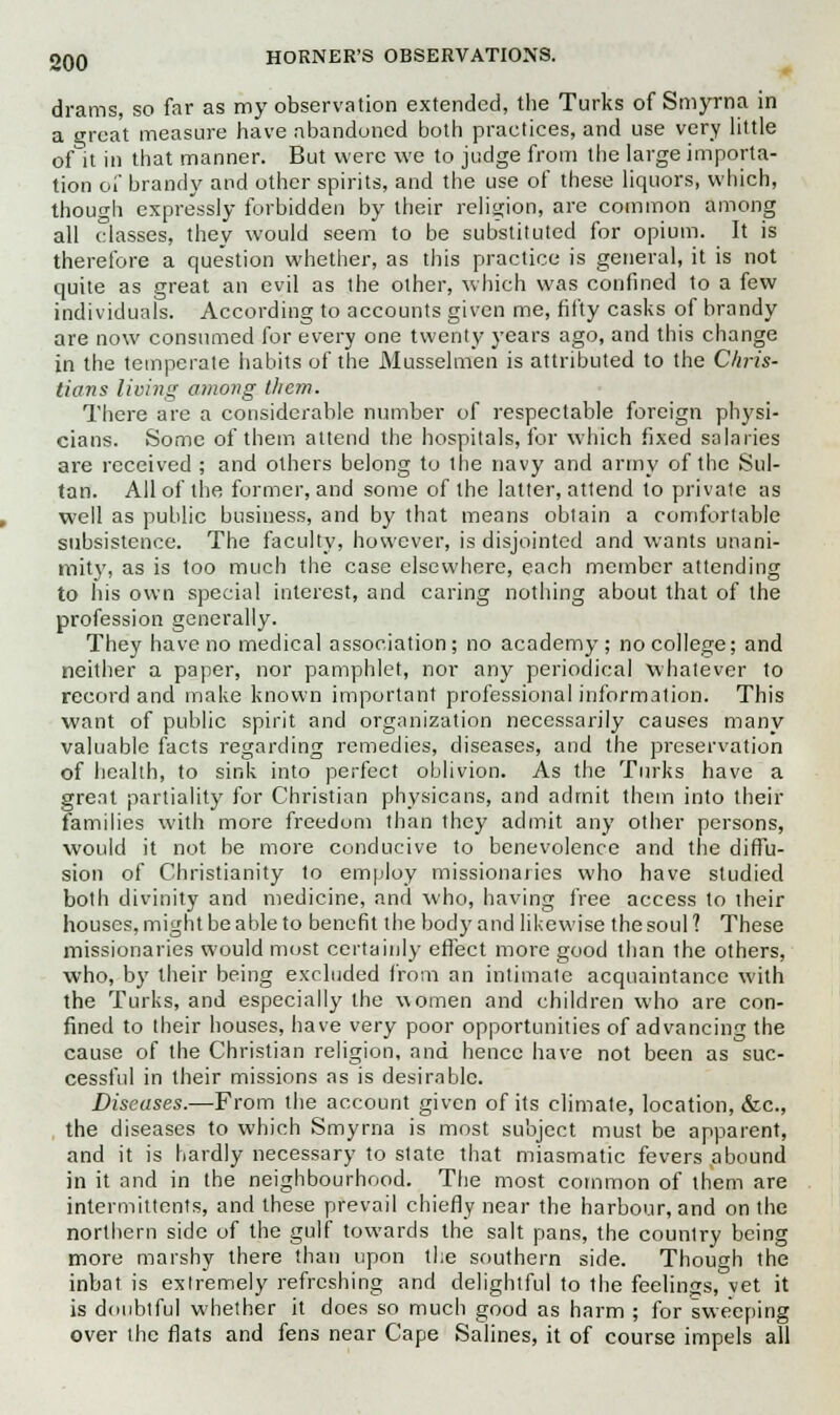 drams, so far as my observation extended, the Turks of Smyrna in a great measure have abandoned both practices, and use very little of~it in that manner. But were we to judge from the large importa- tion of brandy and other spirits, and the use of these liquors, which, though expressly forbidden by their religion, are common among all classes, they would seem to be substituted for opium. It is therefore a question whether, as this practice is general, it is not quite as great an evil as the other, which was confined to a few individuals. According to accounts given me, fifty casks of brandy are now consumed for every one twenty years ago, and this change in the temperate habits of the Musselmen is attributed to the Chris- tians living among them. There are a considerable number of respectable foreign physi- cians. Some of them attend the hospitals, for which fixed salaries are received ; and others belong to the navy and army of the Sul- tan. All of the former, and some of the latter, attend to private as well as public business, and by that means obtain a comfortable subsistence. The faculty, however, is disjointed and wants unani- mity, as is too much the case elsewhere, each member attending to his own special interest, and caring nothing about that of the profession generally. They have no medical association; no academy; no college; and neither a paper, nor pamphlet, nor any periodical whatever to record and make known important professional information. This want of public spirit and organization necessarily causes many valuable facts regarding remedies, diseases, and the preservation of health, to sink into perfect oblivion. As the Turks have a great partiality for Christian physicans, and admit them into their families with more freedom than they admit any other persons, would it not be more conducive to benevolence and the diffu- sion of Christianity to employ missionaries who have studied both divinity and medicine, and who, having free access to their houses, might be able to benefit the body and likewise the soul ? These missionaries would most certainly effect more good than the others, who, by their being excluded from an intimate acquaintance with the Turks, and especially the women and children who are con- fined to their houses, have very poor opportunities of advancing the cause of the Christian religion, and hence have not been as suc- cessful in their missions as is desirable. Diseases.—From the account given of its climate, location, &c, the diseases to which Smyrna is most subject must be apparent, and it is hardly necessary to state that miasmatic fevers abound in it and in the neighbourhood. The most common of them are intermittents, and these prevail chiefly near the harbour, and on the northern side of the gulf towards the salt pans, the counlry being more marshy there than upon the southern side. Though the inbat is extremely refreshing and delightful to the feelings, vet it is doubtful whether it does so much good as harm ; for sweeping over the flats and fens near Cape Salines, it of course impels all