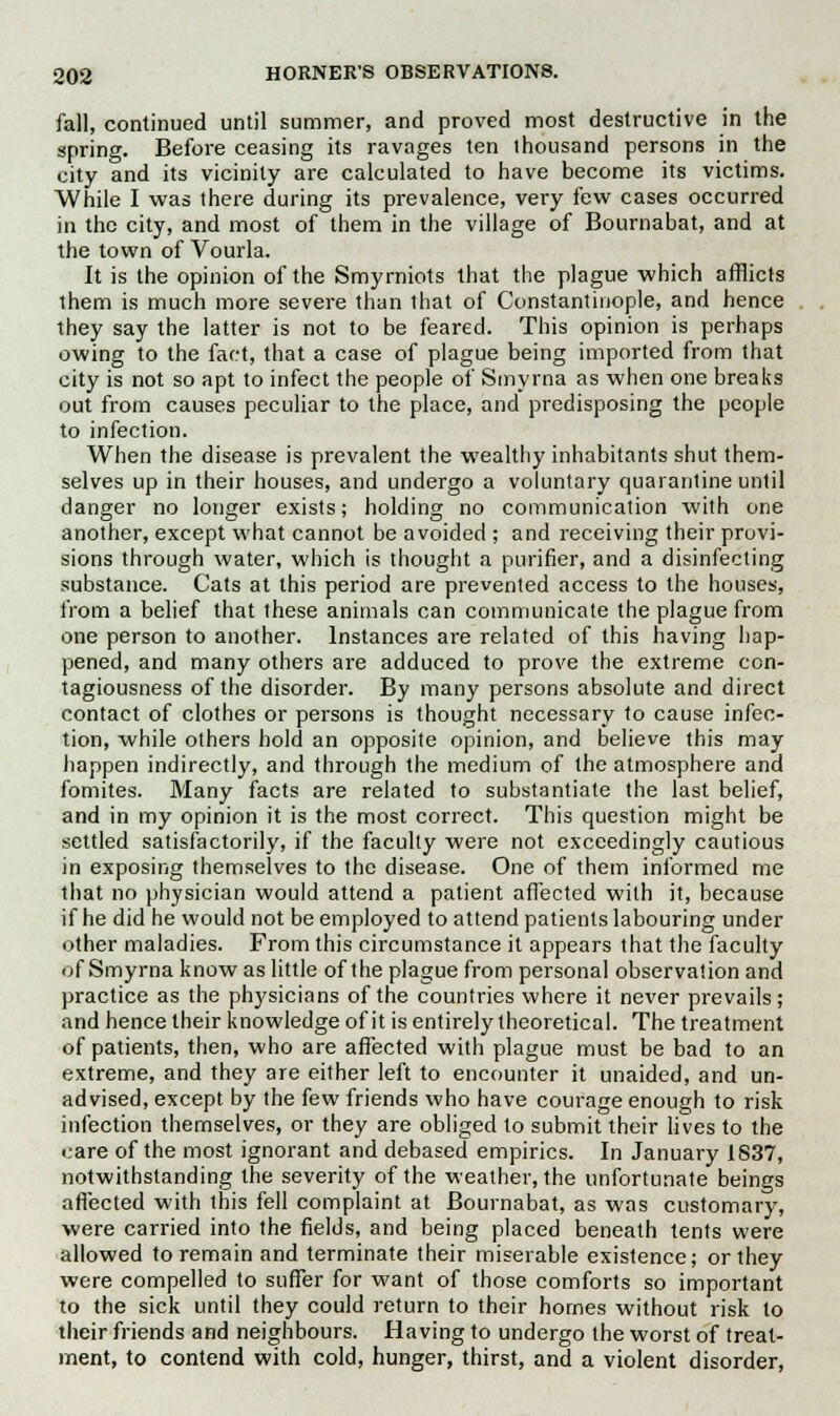 fall, continued until summer, and proved most destructive in the spring. Before ceasing its ravages ten thousand persons in the city and its vicinity are calculated to have become its victims. While I was there during its prevalence, very few cases occurred in the city, and most of them in the village of Bournabat, and at the town of Vourla. It is the opinion of the Smyrniots that the plague which afflicts them is much more severe than that of Constantinople, and hence they say the latter is not to be feared. This opinion is perhaps owing to the fact, that a case of plague being imported from that city is not so apt to infect the people of Smyrna as when one breaks out from causes peculiar to the place, and predisposing the people to infection. When the disease is prevalent the wealthy inhabitants shut them- selves up in their houses, and undergo a voluntary quarantine until danger no longer exists; holding no communication with one another, except what cannot be avoided ; and receiving their provi- sions through water, which is thought a purifier, and a disinfecting substance. Cats at this period are prevented access to the houses, from a belief that these animals can communicate the plague from one person to another. Instances are related of this having hap- pened, and many others are adduced to prove the extreme con- tagiousness of the disorder. By many persons absolute and direct contact of clothes or persons is thought necessary to cause infec- tion, while others hold an opposite opinion, and believe this may happen indirectly, and through the medium of the atmosphere and fomites. Many facts are related to substantiate the last belief, and in my opinion it is the most correct. This question might be settled satisfactorily, if the faculty were not exceedingly cautious in exposing themselves to the disease. One of them informed me that no physician would attend a patient affected with it, because if he did he would not be employed to attend patients labouring under other maladies. From this circumstance it appears that the faculty of Smyrna know as little of the plague from personal observation and practice as the physicians of the countries where it never prevails; and hence their knowledge of it is entirely theoretical. The treatment of patients, then, who are affected with plague must be bad to an extreme, and they are either left to encounter it unaided, and un- advised, except by the few friends who have courage enough to risk infection themselves, or they are obliged to submit their lives to the care of the most ignorant and debased empirics. In January 1837, notwithstanding the severity of the weather, the unfortunate beings affected with this fell complaint at Bournabat, as was customary, were carried into the fields, and being placed beneath tents were allowed to remain and terminate their miserable existence; or they were compelled to suffer for want of those comforts so important to the sick until they could return to their homes without risk to their friends and neighbours. Having to undergo the worst of treat- ment, to contend with cold, hunger, thirst, and a violent disorder,