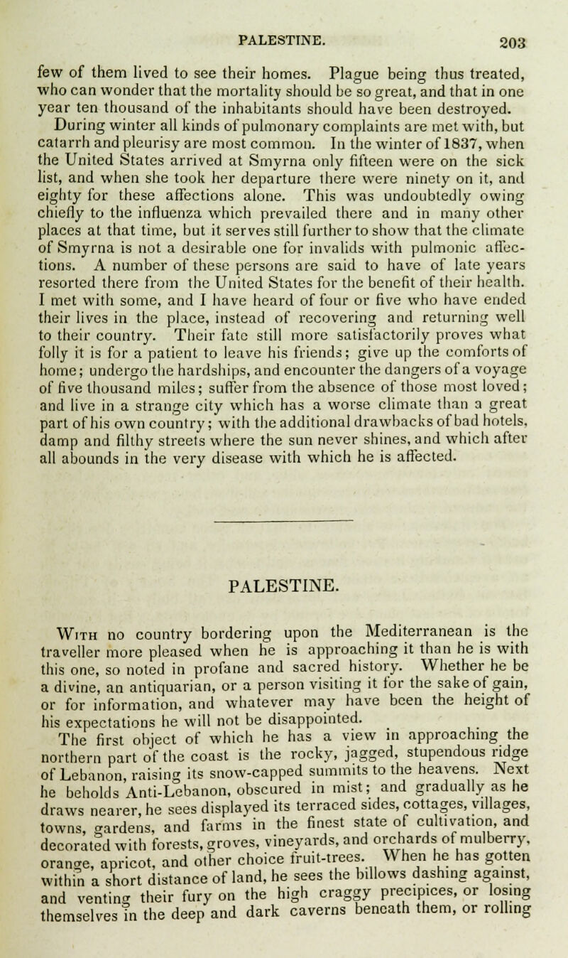 few of them lived to see their homes. Plague being thus treated, who can wonder that the mortality should be so great, and that in one year ten thousand of the inhabitants should have been destroyed. During winter all kinds of pulmonary complaints are met with, but catarrh and pleurisy are most common. In the winter of 1837, when the United States arrived at Smyrna only fifteen were on the sick list, and when she took her departure there were ninety on it, and eighty for these affections alone. This was undoubtedly owing chiefly to the influenza which prevailed there and in many other places at that time, but it serves still further to show that the climate of Smyrna is not a desirable one for invalids with pulmonic affec- tions. A number of these persons are said to have of late years resorted there from the United States for the benefit of their health. I met with some, and I have heard of four or five who have ended their lives in the place, instead of recovering and returning well to their country. Their fate still more satisfactorily proves what folly it is for a patient to leave his friends; give up the comforts of home; undergo the hardships, and encounter the dangers of a voyage of five thousand miles; suffer from the absence of those most loved; and live in a strange city which has a worse climate than a great part of his own country; with the additional drawbacks of bad hotels, damp and filthy streets where the sun never shines, and which after all abounds in the very disease with which he is affected. PALESTINE. With no country bordering upon the Mediterranean is the traveller more pleased when he is approaching it than he is with this one, so noted in profane and sacred history. Whether he be a divine, an antiquarian, or a person visiting it for the sake of gain, or for information, and whatever may have been the height of his expectations he will not be disappointed. The first object of which he has a view in approaching the northern part of the coast is the rocky, jagged, stupendous ridge of Lebanon, raising its snow-capped summits to the heavens. Next he beholds Anti-Lebanon, obscured in mist; and gradually as he draws nearer, he sees displayed its terraced sides, cottages, villages, towns, gardens, and farms in the finest state of cultivation, and decorated with forests, groves, vineyards, and orchards of mulberry, orange, apricot, and other choice fruit-trees. When he has gotten within a short distance of land, he sees the billows dashing against, and venting their fury on the high craggy precipices, or losing themselves m the deep and dark caverns beneath them, or rolling