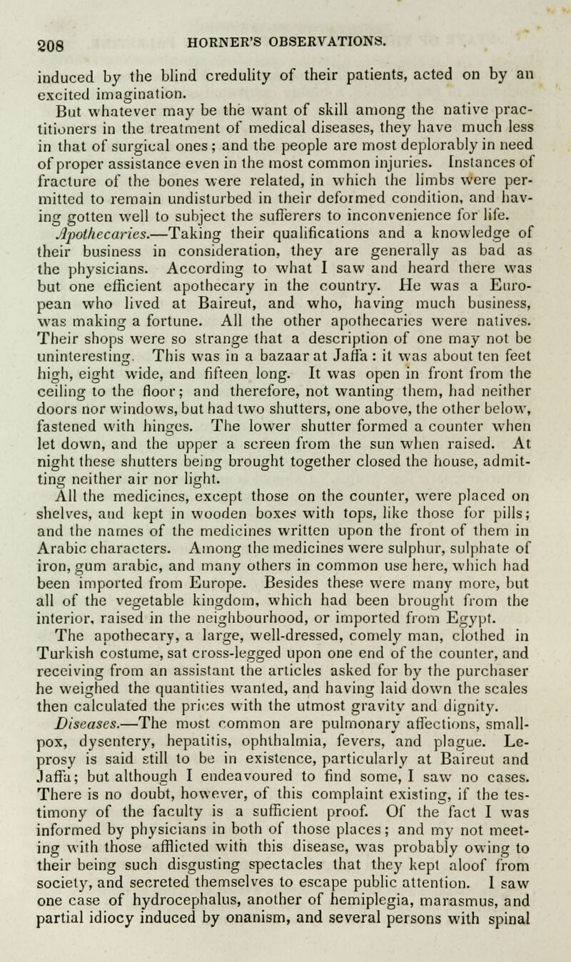 induced by the blind credulity of their patients, acted on by an excited imagination. But whatever may be the want of skill among the native prac- titioners in the treatment of medical diseases, they have much less in that of surgical ones; and the people are most deplorably in need of proper assistance even in the most common injuries. Instances of fracture of the bones were related, in which the limbs were per- mitted to remain undisturbed in their deformed condition, and hav- ing gotten well to subject the sufferers to inconvenience for life. Apothecaries.—Taking their qualifications and a knowledge of their business in consideration, they are generally as bad as the physicians. According to what I saw and heard there was but one efficient apothecary in the country. He was a Euro- pean who lived at Baireut, and who, having much business, was making a fortune. All the other apothecaries were natives. Their shops were so strange that a description of one may not be uninteresting. This was in a bazaar at Jaffa : it was about ten feet high, eight wide, and fifteen long. It was open in front from the ceiling to the floor; and therefore, not wanting them, had neither doors nor windows, but had two shutters, one above, the other below, fastened with hinges. The lower shutter formed a counter when let down, and the upper a screen from the sun when raised. At night these shutters being brought together closed the house, admit- ting neither air nor light. All the medicines, except those on the counter, were placed on shelves, and kept in wooden boxes with tops, like those for pills; and the names of the medicines written upon the front of them in Arabic characters. Among the medicines were sulphur, sulphate of iron, gum arabic, and many others in common use here, which had been imported from Europe. Besides these were many more, but all of the vegetable kingdom, which had been brought from the interior, raised in the neighbourhood, or imported from Egypt. The apothecary, a large, well-dressed, comely man, clothed in Turkish costume, sat cross-legged upon one end of the counter, and receiving from an assistant the articles asked for by the purchaser he weighed the quantities wanted, and having laid down the scales then calculated the prices with the utmost gravity and dignity. Diseases.—The most common are pulmonary affections, small- pox, dysentery, hepatitis, ophthalmia, fevers, and plague. Le- prosy is said still to be in existence, particularly at Baireut and Jaffa; but although I endeavoured to find some, I saw no cases. There is no doubt, however, of this complaint existing, if the tes- timony of the faculty is a sufficient proof. Of the fact I was informed by physicians in both of those places; and my not meet- ing with those afflicted with this disease, was probably owing to their being such disgusting spectacles that they kept aloof from society, and secreted themselves to escape public attention. I saw one case of hydrocephalus, another of hemiplegia, marasmus, and partial idiocy induced by onanism, and several persons with spinal