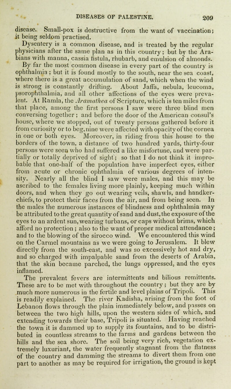disease. Small-pox is destructive from the want of vaccination; it being seldom practised. Dysentery is a common disease, and is treated by the regular physicians after the same plan as in this country; but by the Ara- bians with manna, cassia fistula, rhubarb, and emulsion of almonds. By far the most common disease in every part of the country is ophthalmia; but it is found mostly to the south, near the sea coast, where there is a great accumulation of sand, which when the wind is strong is constantly drifting. About Jaffa, nebula, leucoma, psorophthalmia, and all other affections of the eyes were preva- lent. At Ramla, the Jlramathea of Scripture, which is ten miles from that place, among the first persons 1 saw were three blind men conversing together ; and before the door of the American consul's house, where we stopped, out of twenty persons gathered before it from curiosity or to beg,nine were affected with opacity of the cornea in one or both eyes. Moreover, in riding from this house to the borders of the town, a distance of two hundred yards, thirty-four persons were seen who had suffered a like misfortune, and were par- tially or totally deprived of sight; so that I do not think it impro- bable that one-half of the population have imperfect eyes, either from acute or chronic ophthalmia of various degrees of inten- sity. Nearly all the blind I saw were males, and this may be ascribed to the females living more plainly, keeping much within doors, and when they go out wearing veils, shawls, and handker- chiefs, to protect their faces from the air, and from being seen. In the males the numerous instances of blindness and ophthalmia may be attributed to the great quantity of sand and dust,the exposure of the eyes to an ardent sun, wearing turbans, or caps without brims, which afford no protection; also to the want of proper medical attendance; and to the blowing of the sirocco wind. We encountered this wind on the Carmel mountains as we were going to Jerusalem. It blew directly from the south-east, and was so excessively hot and dry, and so charged with impalpable sand from the deserts of Arabia, that the skin became parched, the lungs oppressed, and the eyes inflamed. The prevalent fevers are intermittents and bilious remittents. These are to be met with throughout the country; but they are by much more numerous in the fertile and level plains of Tripoli. This is readily explained. The river Kadisha, arising from the foot of Lebanon flows through the plain immediately below, and pisses on between the two high hills, upon the western sides of which, and extending towards their base, Tripoli is situated. Having reached the town it is dammed up to supply its fountains, and to be distri- buted in countless streams to the farms and gardens between the hills and the sea shore. The soil being very rich, vegetation ex- tremely luxuriant, the water frequently stagnant from the flatness of the country and damming the streams to divert them from one part to another as may be required for irrigation, the ground is kept