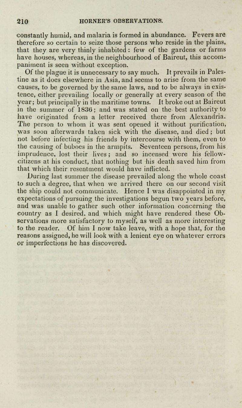 constantly humid, and malaria is formed in abundance. Fevers are therefore so certain to seize those persons who reside in the plains, that they are very thinly inhabited: few of the gardens or farms have houses, whereas, in the neighbourhood of Baireut, this accom- paniment is seen without exception. Of the plague it is unnecessary to say much. It prevails in Pales- tine as it does elsewhere in Asia, and seems to arise from the same causes, to be governed by the same laws, and to be always in exis- tence, either prevailing locally or generally at every season of the year; but principally in the maritime towns. It broke out at Baireut in the summer of 1836; and was stated on the best authority to have originated from a letter received there from Alexandria. The person to whom it was sent opened it without purification, was soon afterwards taken sick with the disease, and died ; but not before infecting his friends by intercourse with them, even to the causing of buboes in the armpits. Seventeen persons, from his imprudence, lost their lives ; and so incensed were his fellow- citizens at his conduct, that nothing but his death saved him from that which their resentment would have inflicted. During last summer the disease prevailed along the whole coast to such a degree, that when we arrived there on our second visit the ship could not communicate. Hence I was disappointed in my expectations of pursuing the investigations begun two years before, and was unable to gather such other information concerning the country as I desired, and which might have rendered these Ob- servations more satisfactory to myself, as well as more interesting to the reader. Of him I now take leave, with a hope that, for the reasons assigned, he will look with a lenient eye on whatever errors or imperfections he has discovered.