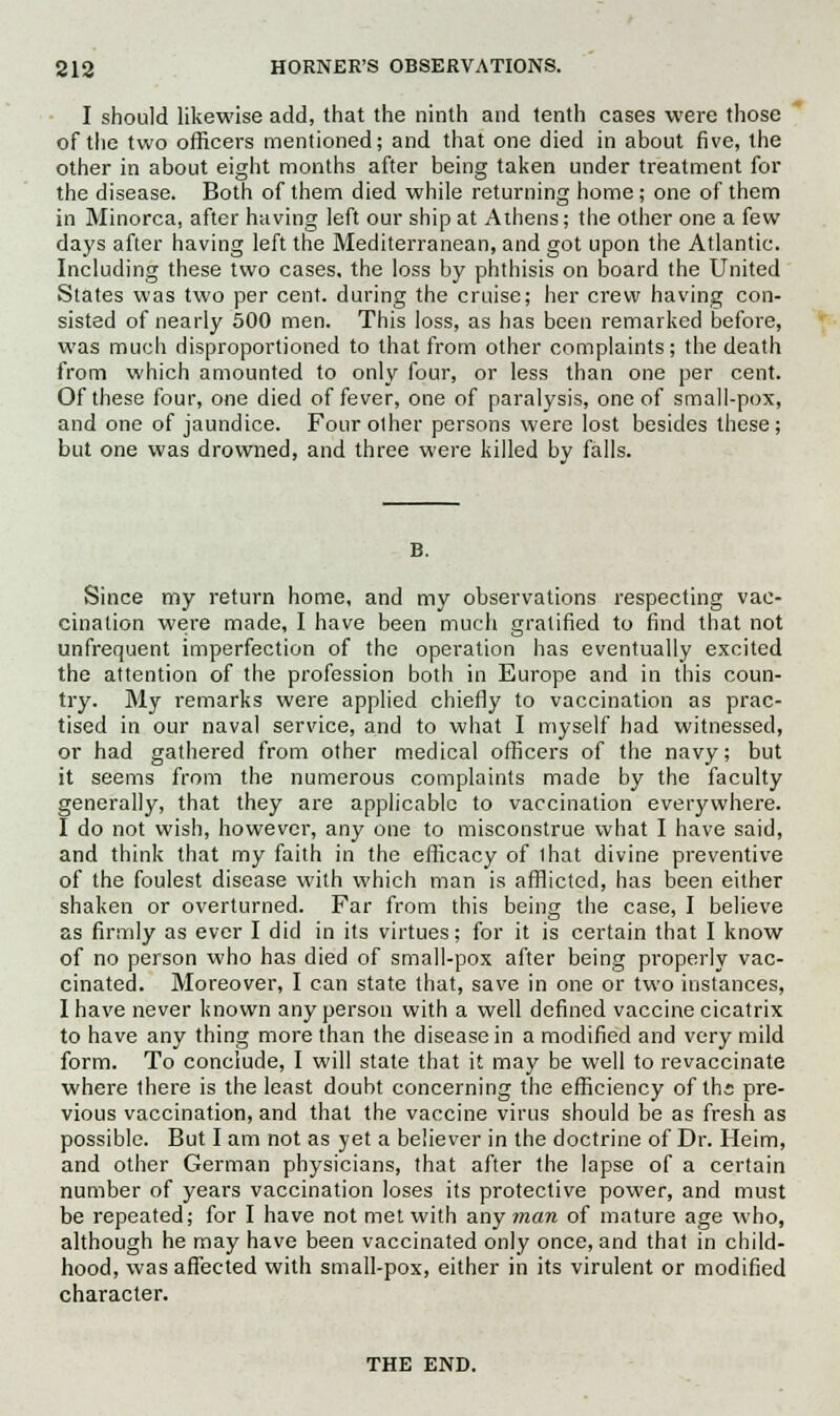 I should likewise add, that the ninth and tenth cases were those of the two officers mentioned; and that one died in about five, the other in about eight months after being taken under treatment for the disease. Both of them died while returning home; one of them in Minorca, after having left our ship at Athens; the other one a few days after having left the Mediterranean, and got upon the Atlantic. Including these two cases, the loss by phthisis on board the United States was two per cent, during the cruise; her crew having con- sisted of nearly 500 men. This loss, as has been remarked before, was much disproportioned to that from other complaints; the death from which amounted to only four, or less than one per cent. Of these four, one died of fever, one of paralysis, one of small-pox, and one of jaundice. Four other persons were lost besides these; but one was drowned, and three were killed bv falls. Since my return home, and my observations respecting vac- cination were made, I have been much gratified to find that not unfrequent imperfection of the operation has eventually excited the attention of the profession both in Europe and in this coun- try. My remarks were applied chiefly to vaccination as prac- tised in our naval service, and to what I myself had witnessed, or had gathered from other medical officers of the navy; but it seems from the numerous complaints made by the faculty generally, that they are applicable to vaccination everywhere. I do not wish, however, any one to misconstrue what I have said, and think that my faith in the efficacy of that divine preventive of the foulest disease with which man is afflicted, has been either shaken or overturned. Far from this being the case, I believe as firmly as ever I did in its virtues; for it is certain that I know of no person who has died of small-pox after being properly vac- cinated. Moreover, I can state that, save in one or two instances, I have never known any person with a well defined vaccine cicatrix to have any thing more than the disease in a modified and very mild form. To conclude, I will state that it may be well to revaccinate where there is the least doubt concerning the efficiency of ths pre- vious vaccination, and that the vaccine virus should be as fresh as possible. But I am not as yet a believer in the doctrine of Dr. Heim, and other German physicians, that after the lapse of a certain number of years vaccination loses its protective power, and must be repeated; for I have not met with any man of mature age who, although he may have been vaccinated only once, and that in child- hood, was affected with small-pox, either in its virulent or modified character. THE END.