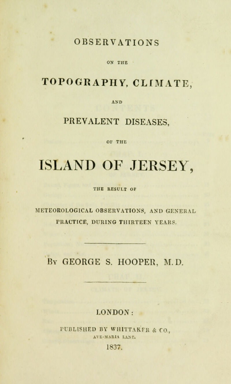 ON THE TOPOGRAPHY, CLIMATE, AND PREVALENT DISEASES, OF THE ISLAND OF JERSEY, THE RESULT OF METEOROLOGICAL OBSERVATIONS, AND GENERAL PRACTICE, DURING THIRTEEN YEARS. By GEORGE S. HOOPER, M.D. LONDON: PUBLISHED BY WHITTAKFR & CO., A\E-MAItll LANf. 1837.