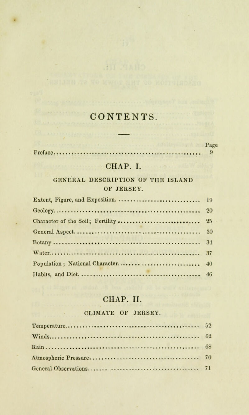 CONTENTS. Page Preface 9 CHAP. I. GENERAL DESCRIPTION OF THE ISLAND OF JERSEY. Extent, Figure, and Exposition 19 Geology 20 Character of the Soil; Fertility 25 General Aspect 30 Botany 34 Water 37 Population ; National Character 40 Habits, and Diet 46 CHAP. II. CLIMATE OF JERSEY. Temperature 52 Winds 62 Rain 6S Atmospheric Pressure 70 General Obscrrations 71