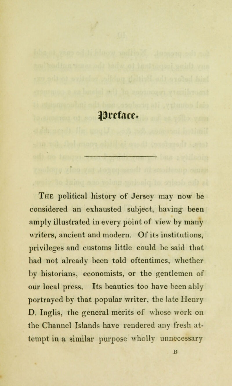 preface* The political history of Jersey may now be considered an exhausted subject, having been amply illustrated in every point of view by many writers, ancient and modern. Of its institutions, privileges and customs little could be said that had not already been told oftentimes, whether by historians, economists, or the gentlemen of our local press. Its beauties too have been ably portrayed by that popular writer, the late Henry D. Inglis, the general merits of whose work on the Channel Islands have rendered any fresh at- tempt in a similar purpose wholly unnecessary B