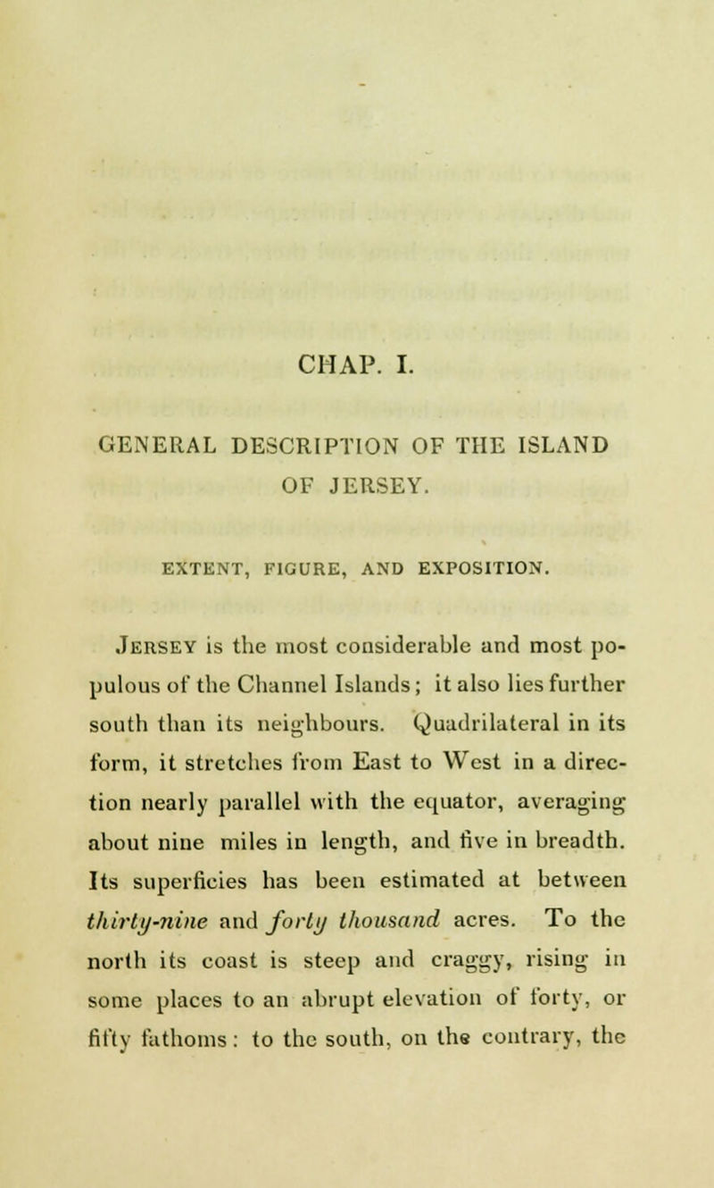 GENERAL DESCRIPTION OF THE ISLAND OF JERSEY. EXTENT, FIGURE, AND EXPOSITION. Jersey is the most considerable and most po- pulous of the Channel Islands; it also lies further south than its neighbours. Quadrilateral in its form, it stretches from East to West in a direc- tion nearly parallel with the etpjator, averaging about nine miles in length, and five in breadth. Its superficies has been estimated at between thirty-nine and forty thousand acres. To the north its coast is steep and craggy, rising in some places to an abrupt elevation of forty, or fifty fathoms: to the south, on the contrary, the