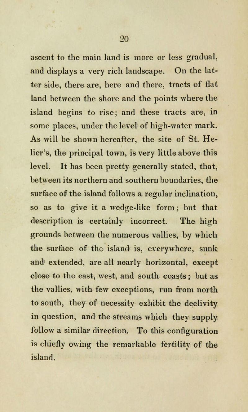 ascent to the main land is more or less gradual, and displays a very rich landscape. On the lat- ter side, there are, here and there, tracts of flat land between the shore and the points where the island begins to rise; and these tracts are, in some places, under the level of high-water mark. As will be shown hereafter, the site of St. He- lier's, the principal town, is very little above this level. It has been pretty generally stated, that, between its northern and southern boundaries, the surface of the island follows a regular inclination, so as to give it a wedge-like form; but that description is certainly incorrect. The high grounds between the numerous vallies, by which the surface of the island is, everywhere, sunk and extended, are all nearly horizontal, except close to the east, west, and south coasts; but as the vallies, with few exceptions, run from north to south, they of necessity exhibit the declivity in question, and the streams which they supply follow a similar direction. To this configuration is chiefly owing the remarkable fertility of the island.