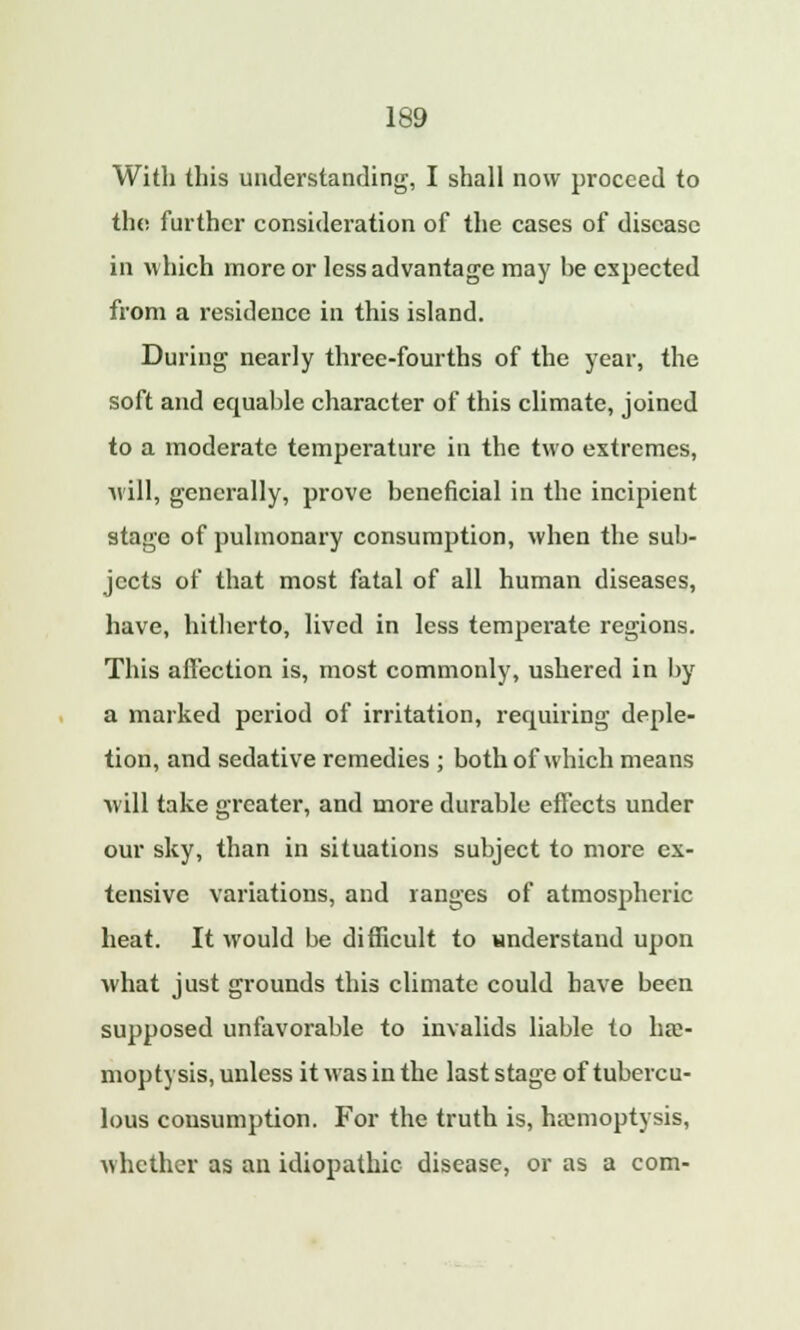 With this understanding, I shall now proceed to the further consideration of the cases of disease in which more or less advantage may be expected from a residence in this island. During nearly three-fourths of the year, the soft and equable character of this climate, joined to a moderate temperature in the two extremes, will, generally, prove beneficial in the incipient stage of pulmonary consumption, when the sub- jects of that most fatal of all human diseases, have, hitherto, lived in less temperate regions. This affection is, most commonly, ushered in by a marked period of irritation, requiring deple- tion, and sedative remedies ; both of which means will take greater, and more durable effects under our sky, than in situations subject to more ex- tensive variations, and ranges of atmospheric heat. It would be difficult to understand upon what just grounds this climate could have been supposed unfavorable to invalids liable to hae- moptysis, unless it was in the last stage of tubercu- lous consumption. For the truth is, haemoptysis, whether as an idiopathic disease, or as a com-