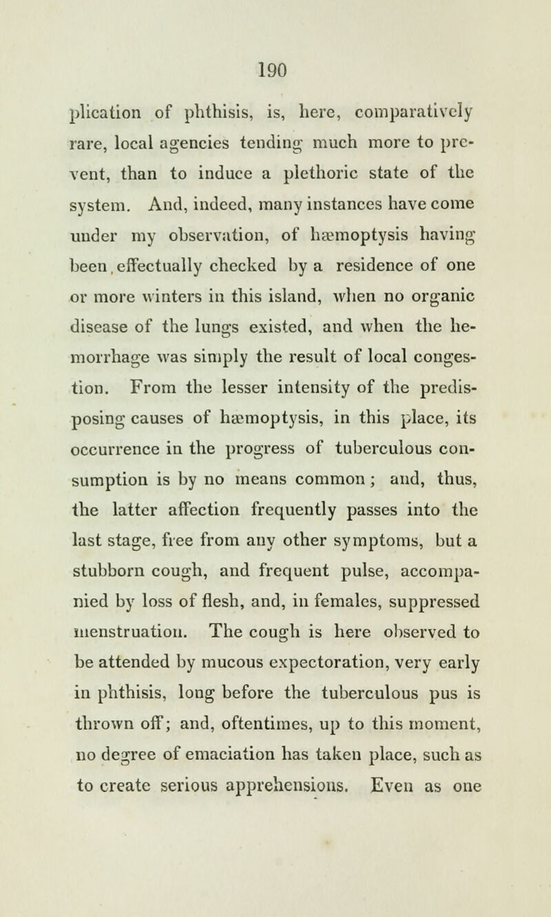 plication of phthisis, is, here, comparatively rare, local agencies tending much more to pre- vent, than to induce a plethoric state of the system. And, indeed, many instances have come under my observation, of haemoptysis having heen, effectually checked by a residence of one or more winters in this island, when no organic disease of the lungs existed, and when the he- morrhage was simply the result of local conges- tion. From the lesser intensity of the predis- posing causes of haemoptysis, in this place, its occurrence in the progress of tuberculous con- sumption is by no means common ; and, thus, the latter affection frequently passes into the last stage, free from any other symptoms, but a stubborn cough, and frequent pulse, accompa- nied by loss of flesh, and, in females, suppressed menstruation. The cough is here observed to be attended by mucous expectoration, very early in phthisis, long before the tuberculous pus is thrown off; and, oftentimes, up to this moment, no degree of emaciation has taken place, such as to create serious apprehensions. Even as one