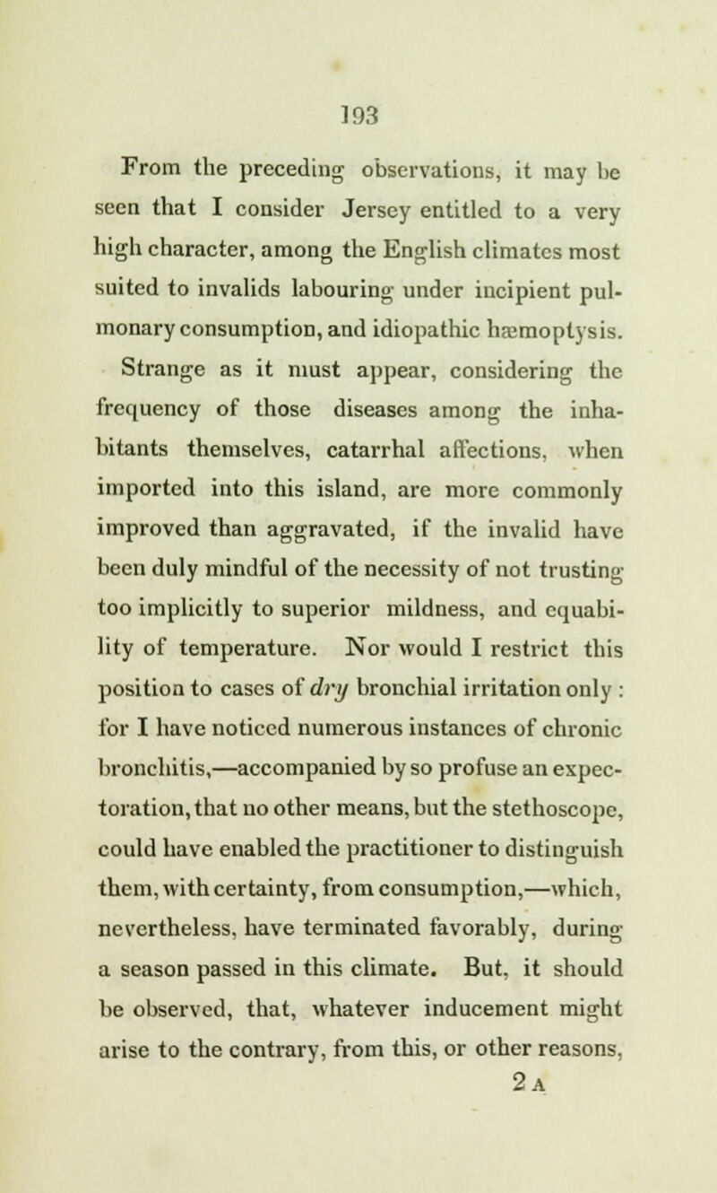 From the preceding observations, it may he seen that I consider Jersey entitled to a very high character, among the English climates most suited to invalids labouring under incipient pul- monary consumption, and idiopathic haemoptysis. Strange as it must appear, considering the frequency of those diseases among the inha- bitants themselves, catarrhal affections, when imported into this island, are more commonly improved than aggravated, if the invalid have been duly mindful of the necessity of not trusting too implicitly to superior mildness, and ccpjabi- lity of temperature. Nor would I restrict this position to cases of dry bronchial irritation only : for I have noticed numerous instances of chronic bronchitis,—accompanied by so profuse an expec- toration, that no other means, but the stethoscope, could have enabled the practitioner to distinguish them, with certainty, from consumption,—which, nevertheless, have terminated favorably, during a season passed in this climate. But, it should be observed, that, whatever inducement might arise to the contrary, from this, or other reasons, 2a