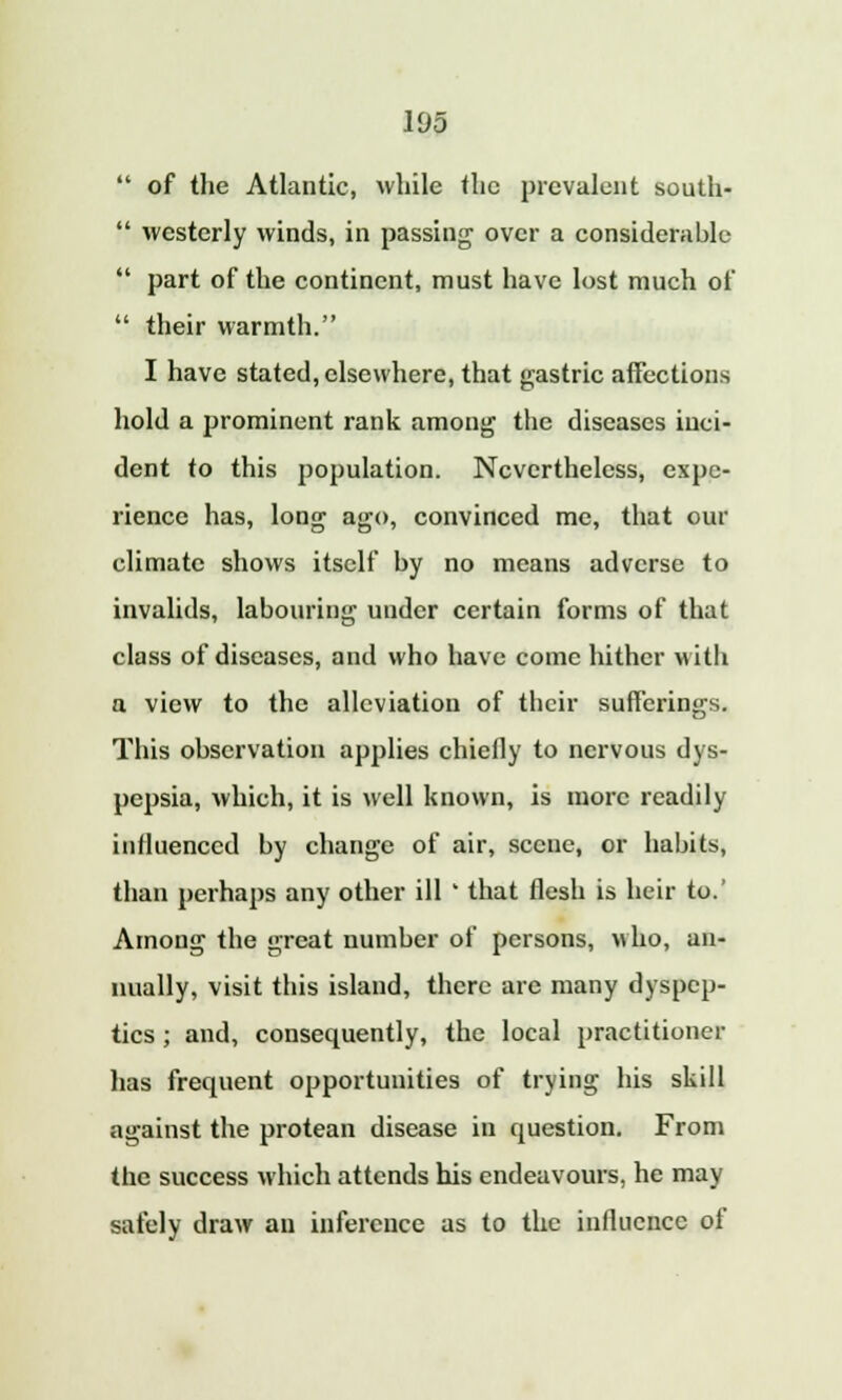  of the Atlantic, while the prevalent south-  westerly winds, in passing over a considerable  part of the continent, must have lost much of  their warmth. I have stated, elsewhere, that gastric affections hold a prominent rank among the diseases inci- dent to this population. Nevertheless, expe- rience has, long ago, convinced me, that our climate shows itself by no means adverse to invalids, labouring under certain forms of that class of diseases, and who have come hither with a view to the alleviation of their sufferings. This observation applies chiefly to nervous dys- pepsia, which, it is well known, is more readily influenced by change of air, scene, or habits, than perhaps any other ill ' that flesh is heir to.' Among the great number of persons, who, an- nually, visit this island, there are many dyspep- tics ; and, consequently, the local practitioner has frequent opportunities of trying his skill against the protean disease in question. From the success which attends his endeavours, he may safely draw an inference as to the influence of