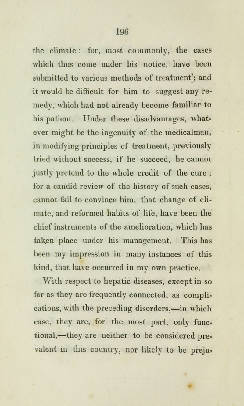 the climate: for, most commonly, the cases which thus come under his notice, have been submitted to various methods of treatment'; and it would be difficult for him to suggest any re- medy, which had not already become familiar to his patient. Under these disadvantages, what- ever might be the ingenuity of the medicalman, in modifying principles of treatment, previously tried without success, if he succeed, he cannot justly pretend to the whole credit of the cure ; for a candid review of the history of such cases, cannot fail to convince him, that change of cli- mate, and reformed habits of life, have been the chief instruments of the amelioration, which has taken place under his managemeut. This has been my impression in many instances of this kind, that have occurred in my own practice. With respect to hepatic diseases, except in so far as they are frequently connected, as compli- cations, with the preceding disorders,—in which case, they are, for the most part, only func- tional,—they are neither to be considered pre- valent in this country, nor likely to be preju-