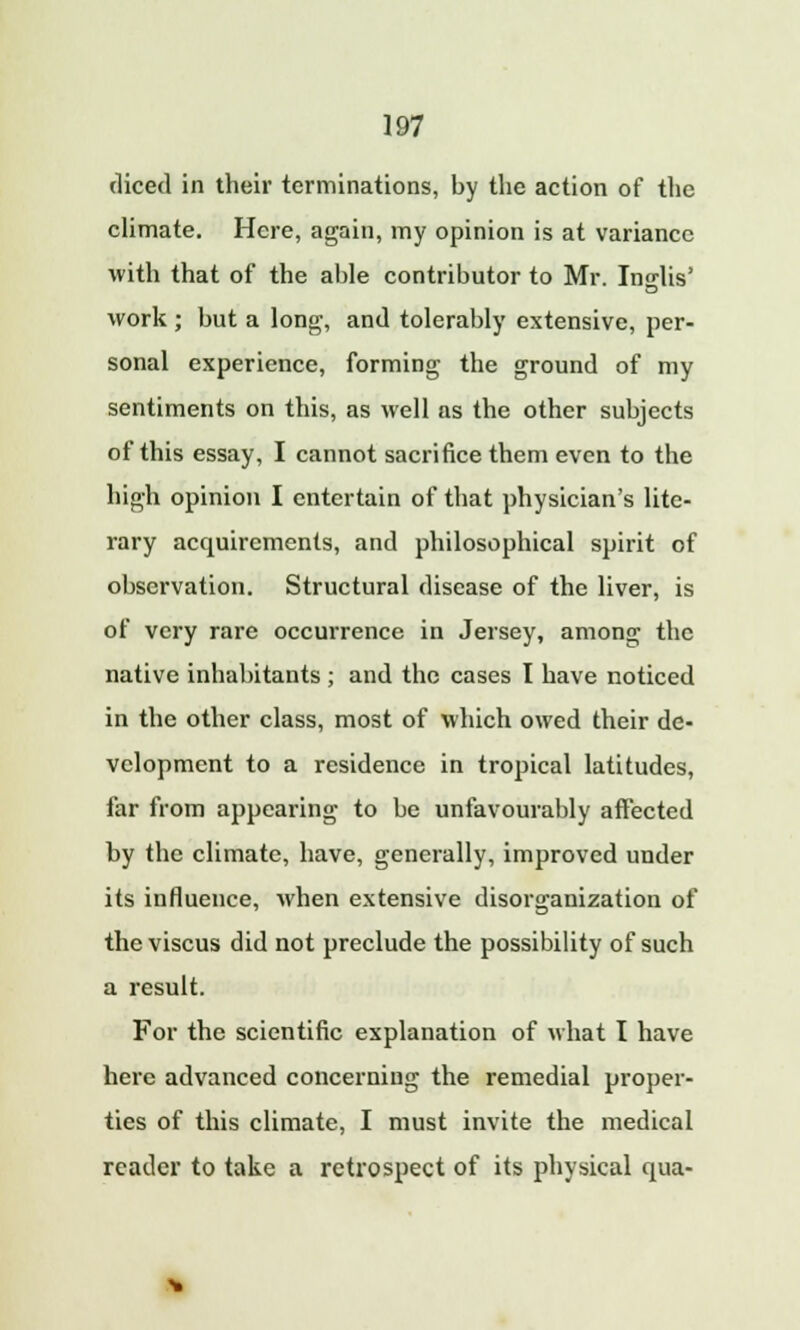 diced in their terminations, by the action of the climate. Here, again, my opinion is at variance with that of the able contributor to Mr. Indis' work ; but a long, and tolerably extensive, per- sonal experience, forming the ground of my sentiments on this, as well as the other subjects of this essay, I cannot sacrifice them even to the high opinion I entertain of that physician's lite- rary acquirements, and philosophical spirit of observation. Structural disease of the liver, is of very rare occurrence in Jersey, among the native inhabitants ; and the cases I have noticed in the other class, most of which owed their de- velopment to a residence in tropical latitudes, far from appearing to be unfavourably affected by the climate, have, generally, improved under its influence, when extensive disorganization of the viscus did not preclude the possibility of such a result. For the scientific explanation of what I have here advanced concerning the remedial proper- ties of this climate, I must invite the medical reader to take a retrospect of its physical qua-