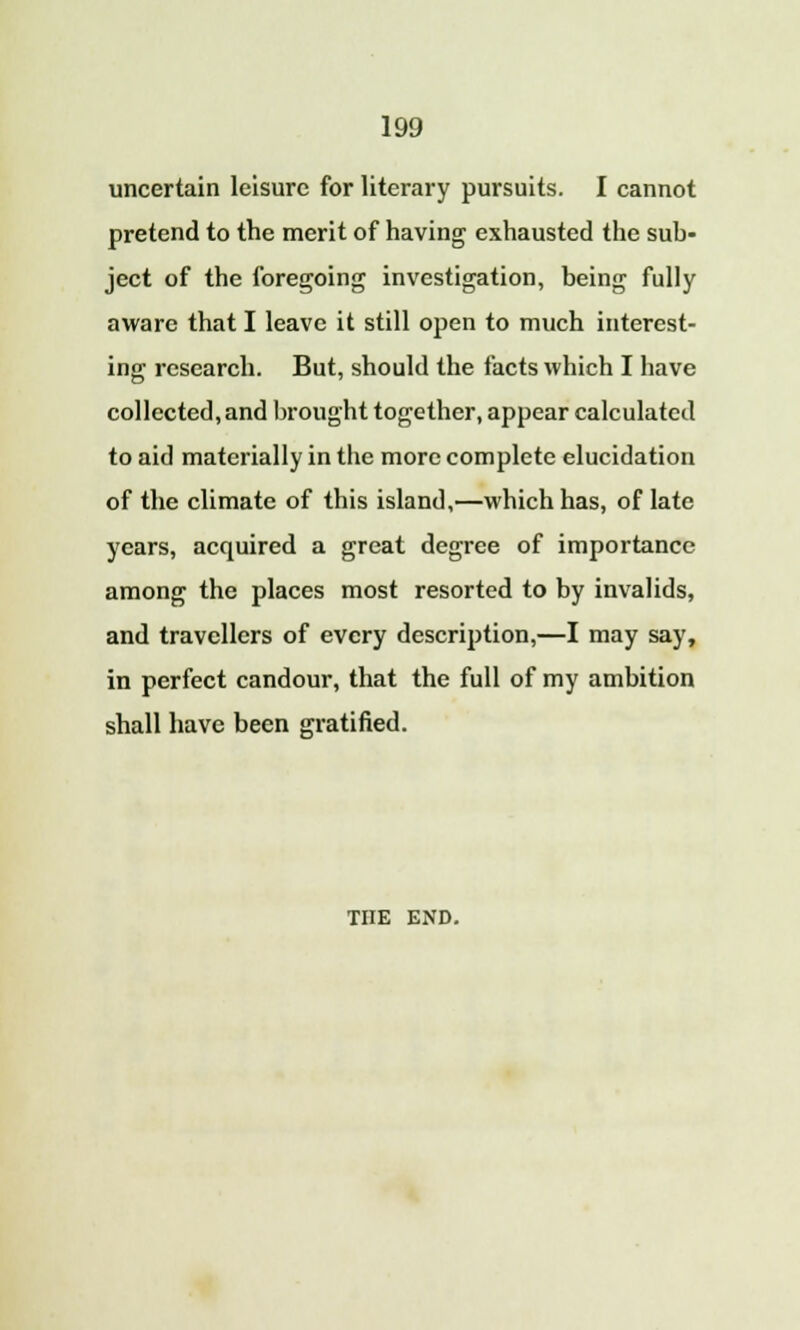 uncertain leisure for literary pursuits. I cannot pretend to the merit of having exhausted the sub- ject of the foregoing investigation, being fully aware that I leave it still open to much interest- ing research. But, should the facts which I have collected,and brought together, appear calculated to aid materially in the more complete elucidation of the climate of this island,—which has, of late years, acquired a great degree of importance among the places most resorted to by invalids, and travellers of every description,—I may say, in perfect candour, that the full of my ambition shall have been gratified. THE END.