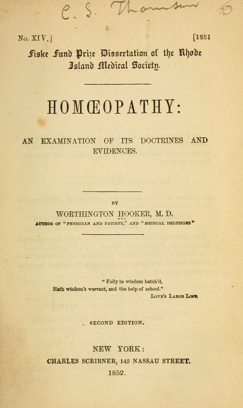 c. ^ ha-*—**~* f No. XIV.] [1851 JtBke fnvto |)ri?e JDissortation of % Rl)<rtre lalantr judical 0oriet2. HOMEOPATHY: AN EXAMINATION OF ITS DOCTRINES AND EVIDENCES. BY WORTHLNGTON HOOKER, M. D. «t • AUTHOR OF PHYSICIAN AND PATIENT, AND MEDICAL DELTJSIOMB  Folly in wisdom hatch'd, Hath wisdom's warrant, and the help of school. Love's Lab oh Los* , SECOND EDITION. NEW YORK: CHARLES SCRIBNER, 145 NASSAU STREET. 1852.