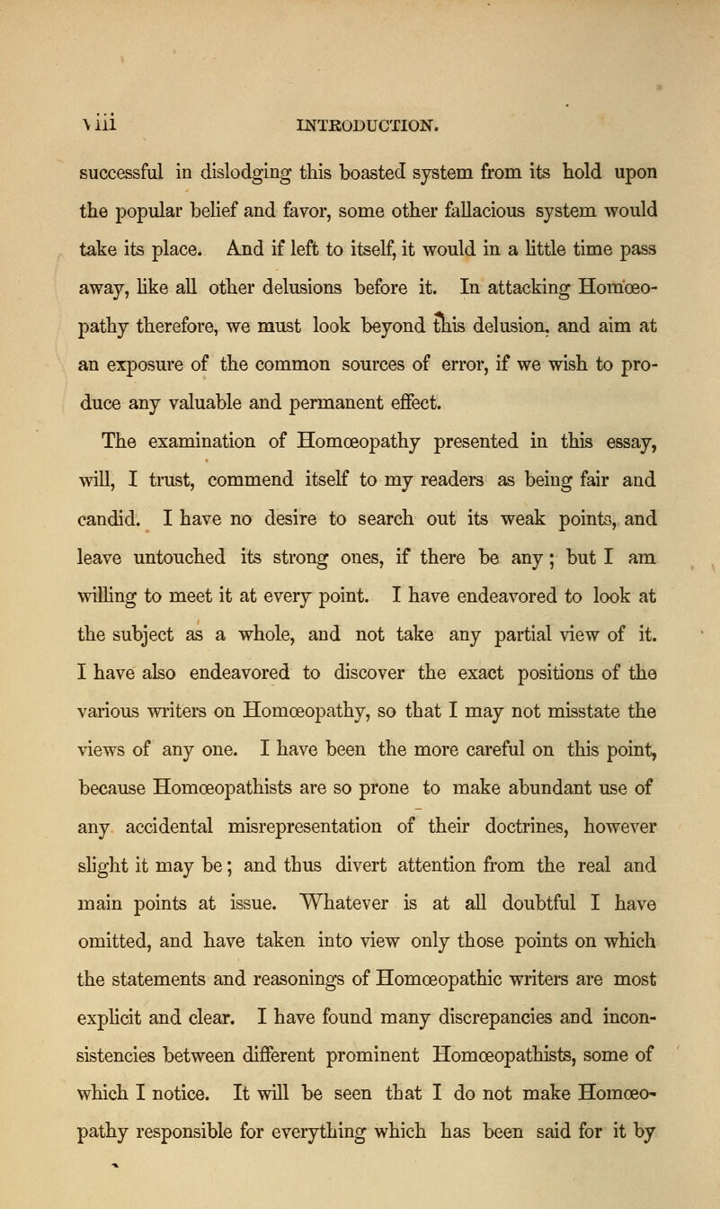 successful in dislodging this boasted system from its hold upon the popular belief and favor, some other fallacious system would take its place. And if left to itself, it would in a little time pass away, like all other delusions before it. In attacking Homoeo- pathy therefore, we must look beyond tnis delusion, and aim at an exposure of the common sources of error, if we wish to pro- duce any valuable and permanent effect. The examination of Homoeopathy presented in this essay, will, I trust, commend itself to my readers as being fair and candid. I have no desire to search out its weak points, and leave untouched its strong ones, if there be any; but I am willing to meet it at every point. I have endeavored to look at the subject as a whole, and not take any partial view of it. I have also endeavored to discover the exact positions of the various writers on Homoeopathy, so that I may not misstate the views of any one. I have been the more careful on this point, because Homceopathists are so prone to make abundant use of any accidental misrepresentation of their doctrines, however slight it may be; and thus divert attention from the real and main points at issue. Whatever is at all doubtful I have omitted, and have taken into view only those points on which the statements and reasonings of Homoeopathic writers are most explicit and clear. I have found many discrepancies and incon- sistencies between different prominent Homceopathists, some of which I notice. It will be seen that I do not make Homoeo- pathy responsible for everything which has been said for it by