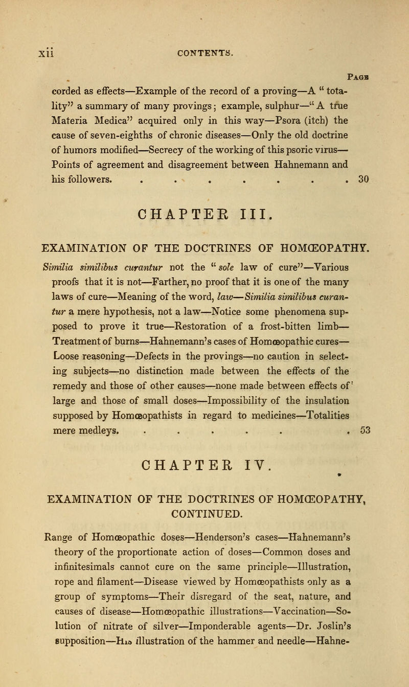 Pagb corded as effects—Example of the record of a proving—A  tota- lity a summary of many provings; example, sulphur— A true Materia Medica acquired only in this way—Psora (itch) the cause of seven-eighths of chronic diseases—Only the old doctrine of humors modified—Secrecy of the working of this psoric virus— Points of agreement and disagreement between Hahnemann and his followers. . . . . . . .30 CHAPTEK III. EXAMINATION OF THE DOCTRINES OF HOMOEOPATHY. Similia similibus curantur not the  sole law of cure—Various proofs that it is not—Farther, no proof that it is one of the many laws of cure—Meaning of the word, law—Similia similibus curan- tur a mere hypothesis, not a law—Notice some phenomena sup- posed to prove it true—Restoration of a frost-bitten limb— Treatment of burns—Hahnemann's cases of Homoeopathic cures— Loose reasoning—Defects in the provings—no caution in select- ing subjects—no distinction made between the effects of the remedy and those of other causes—none made between effects of large and those of small doses—Impossibility of the insulation supposed by Homceopathists in regard to medicines—Totalities mere medleys. ..... .53 CHAPTER IV. EXAMINATION OF THE DOCTRINES OF HOMEOPATHY, CONTINUED. Range of Homoeopathic doses—Henderson's cases—Hahnemann's theory of the proportionate action of doses—Common doses and infinitesimals cannot cure on the same principle—Illustration, rope and filament—Disease viewed by Homceopathists only as a group of symptoms—Their disregard of the seat, nature, and causes of disease—Homoeopathic illustrations—Vaccination—So- lution of nitrate of silver—Imponderable agents—Dr. Joslin's supposition—Ri» illustration of the hammer and needle—Hahne-