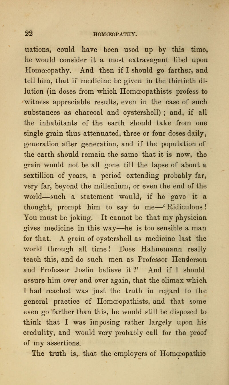 uations, could have been used up by this time, he would consider it a most extravagant libel upon Homoeopathy. And then if I should go farther, and tell him, that if medicine be given in the thirtieth di- lution (in doses from which Homoeopathists profess to witness appreciable results, even in the case of such substances as charcoal and oystershell) ; and, if all the inhabitants of the earth should take from one single grain thus attenuated, three or four doses daily, generation after generation, and if the population of the earth should remain the same that it is now, the grain would not be all gone till the lapse of about a sextillion of years, a period extending probably far, very far, beyond the millenium, or even the end of the world—such a statement would, if he gave it a thought, prompt him to say to me—' Ridiculous ! You must be joking. It cannot be that my physician gives medicine in this way—he is too sensible a man for that. A grain of oystershell as medicine last the world through all time! Does Hahnemann really teach this, and do such men as Professor Henderson and Professor Joslin believe it V And if I should assure him over and over again, that the climax which I had reached was just the truth in regard to the general practice of Homoeopathists, and that some even go farther than this, he would still be disposed to think that I was imposing rather largely upon his credulity, and would very probably call for the proof of my assertions. The truth is, that the employers of Homoeopathic