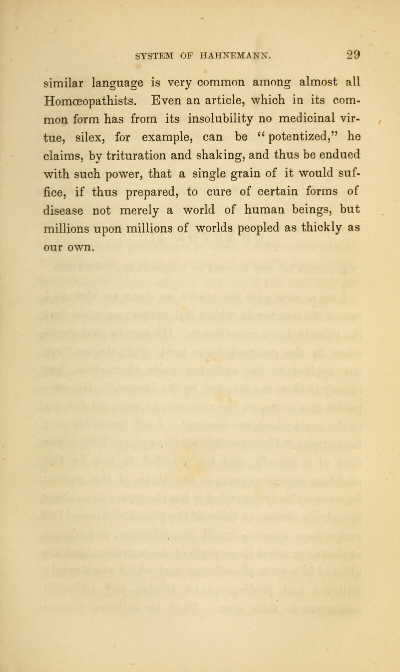 similar language is very common among almost all Homoeopathists. Even an article, which in its com- mon form has from its insolubility no medicinal vir- tue, silex, for example, can be  potentized, he claims, by trituration and shaking, and thus be endued with such power, that a single grain of it would suf- fice, if thus prepared, to cure of certain forms of disease not merely a world of human beings, but millions upon millions of worlds peopled as thickly as our own.