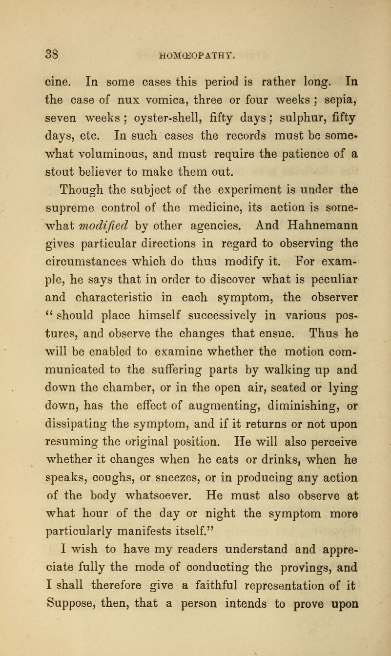 cine. In some cases this period is rather long. In the case of mix vomica, three or four weeks ; sepia, seven weeks ; oyster-shell, fifty days; sulphur, fifty days, etc. In such cases the records must be some- what voluminous, and must require the patience of a stout believer to make them out. Though the subject of the experiment is under the supreme control of the medicine, its action is some- what modified by other agencies. And Hahnemann gives particular directions in regard to observing the circumstances which do thus modify it. For exam- ple, he says that in order to discover what is peculiar and characteristic in each symptom, the observer  should place himself successively in various pos- tures, and observe the changes that ensue. Thus he will be enabled to examine whether the motion com- municated to the suffering parts by walking up and down the chamber, or in the open air, seated or lying down, has the effect of augmenting, diminishing, or dissipating the symptom, and if it returns or not upon resuming the original position. He will also perceive whether it changes when he eats or drinks, when he speaks, coughs, or sneezes, or in producing any action of the body whatsoever. He must also observe at what hour of the day or night the symptom more particularly manifests itself. I wish to have my readers understand and appre- ciate fully the mode of conducting the provings, and I shall therefore give a faithful representation of it Suppose, then, that a person intends to prove upon