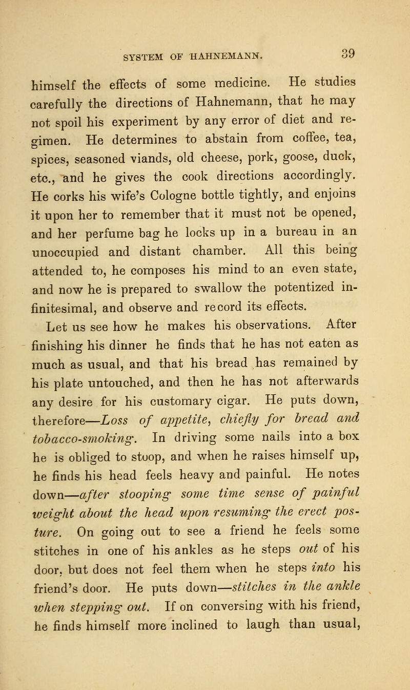 himself the effects of some medicine. He studies carefully the directions of Hahnemann, that he may not spoil his experiment by any error of diet and re- gimen. He determines to abstain from coffee, tea, spices, seasoned viands, old cheese, pork, goose, duck, etc., and he gives the cook directions accordingly. He corks his wife's Cologne bottle tightly, and enjoins it upon her to remember that it must not be opened, and her perfume bag he locks up in a bureau in an unoccupied and distant chamber. All this being attended to, he composes his mind to an even state, and now he is prepared to swallow the potentized in- finitesimal, and observe and record its effects. Let us see how he makes his observations. After finishing his dinner he finds that he has not eaten as much as usual, and that his bread has remained by his plate untouched, and then he has not afterwards any desire for his customary cigar. He puts down, therefore—Loss of appetite, chiefly for bread and tobacco-smoking. In driving some nails into a box he is obliged to stoop, and when he raises himself up, he finds his head feels heavy and painful. He notes down—after stooping some time sense of painful weight about the head upon resuming the erect pos- ture. On going out to see a friend he feels some stitches in one of his ankles as he steps out of his door, but does not feel them when he steps into his friend's door. He puts down—stitches in the ankle when stepping out. If on conversing with his friend, he finds himself more inclined to laugh than usual,