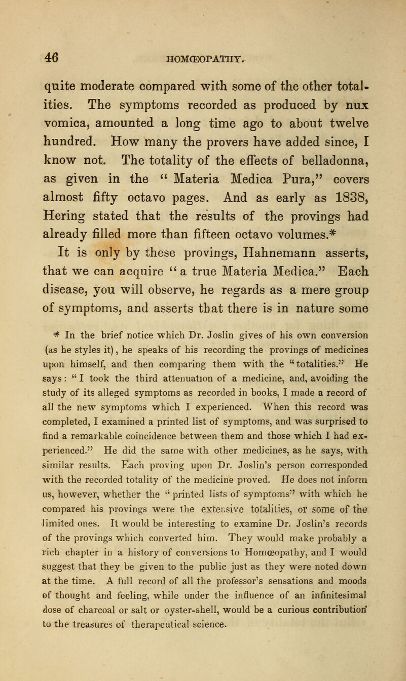 quite moderate compared with some of the other total- ities. The symptoms recorded as produced by nux vomica, amounted a long time ago to about twelve hundred. How many the provers have added since, I know not. The totality of the effects of belladonna, as given in the  Materia Medica Pura, covers almost fifty octavo pages. And as early as 1838, Hering stated that the results of the provings had already filled more than fifteen octavo volumes.* It is only by these provings, Hahnemann asserts, that we can acquire  a true Materia Medica. Each disease, you will observe, he regards as a mere group of symptoms, and asserts that there is in nature some * In the brief notice which Dr. Joslin gives of his own conversion (as he styles it), he speaks of his recording the provings of medicines upon himself, and then comparing them with the totalities. He says :  I took the third attenuation of a medicine, and, avoiding the study of its alleged symptoms as recorded in books, I made a record of all the new symptoms which I experienced. When this record was completed, I examined a printed list of symptoms, and was surprised to find a remarkable coincidence between them and those which I had ex- perienced. He did the same with other medicines, as he says, with similar results. Each proving upon Dr. Joslin's person corresponded with the recorded totality of the medicine proved. He does not inform us, however, whether the  printed lists of symptoms with which he compared his provings were the extensive totalities, or some of the limited ones. It would be interesting to examine Dr. Joslin's records of the provings which converted him. They would make probably a rich chapter in a history of conversions to Homoeopathy, and I would suggest that they be given to the public just as they were noted down at the time. A full record of all the professor's sensations and moods of thought and feeling, while under the influence of an infinitesimal dose of charcoal or salt or oyster-shell, would be a curious contribution to the treasures of therapeutical science.