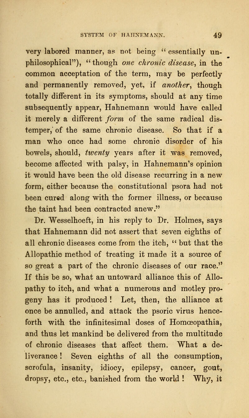 very labored manner, as not being  essentially un- philosophical),  though one chronic disease, in the common acceptation of the term, may be perfectly and permanently removed, yet, if another', though totally different in its symptoms, should at any time subsequently appear, Hahnemann would have called it merely a different form of the same radical dis- temper, of the same chronic disease. So that if a man who once had some chronic disorder of his bowels, should, twenty years after it was removed, become affected with palsy, in Hahnemann's opinion it would have been the old disease recurring in a new form, either because the constitutional psora had not been cured along with the former illness, or because the taint had been contracted anew. Dr. Wesselhoeft, in his reply to Dr. Holmes, says that Hahnemann did not assert that seven eighths of all chronic diseases come from the itch,  but that the Allopathic method of treating it made it a source of so great a part of the chronic diseases of our race. If this be so, what an untoward alliance this of Allo- pathy to itch, and what a numerous and motley pro- geny has it produced ! Let, then, the. alliance at once be annulled, and attack the psoric virus hence- forth with the infinitesimal doses of Homoeopathia, and thus let mankind be delivered from the multitude of chronic diseases that affect them. What a de- liverance ! Seven eighths of all the consumption, scrofula, insanity, idiocy, epilepsy, cancer, gout, dropsy, etc., etc., banished from the world ! Why, it