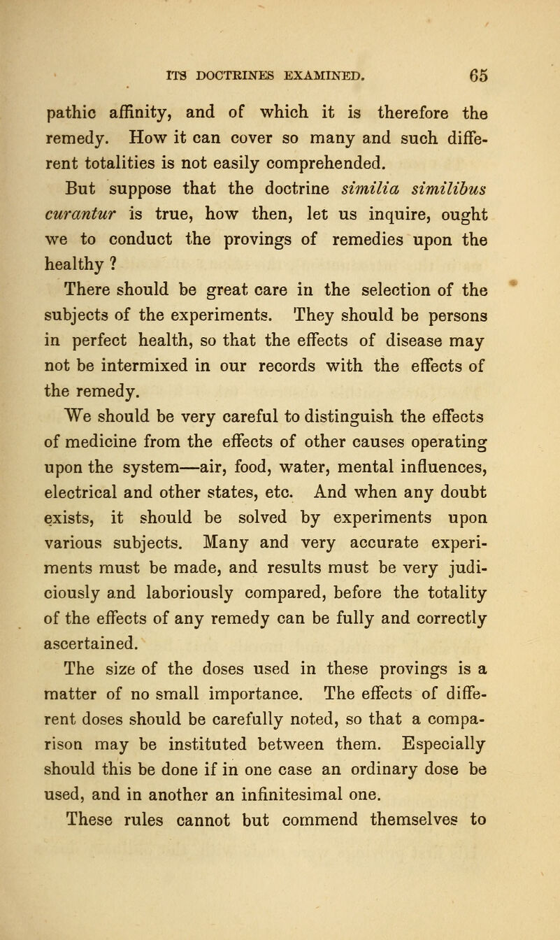 pathic affinity, and of which it is therefore the remedy. How it can cover so many and such diffe- rent totalities is not easily comprehended. But suppose that the doctrine similia similibus curantur is true, how then, let us inquire, ought we to conduct the provings of remedies upon the healthy ? There should be great care in the selection of the subjects of the experiments. They should be persons in perfect health, so that the effects of disease may not be intermixed in our records with the effects of the remedy. We should be very careful to distinguish the effects of medicine from the effects of other causes operating upon the system—air, food, water, mental influences, electrical and other states, etc. And when any doubt exists, it should be solved by experiments upon various subjects. Many and very accurate experi- ments must be made, and results must be very judi- ciously and laboriously compared, before the totality of the effects of any remedy can be fully and correctly ascertained. The size of the doses used in these provings is a matter of no small importance. The effects of diffe- rent doses should be carefully noted, so that a compa- rison may be instituted between them. Especially should this be done if in one case an ordinary dose be used, and in another an infinitesimal one. These rules cannot but commend themselves to