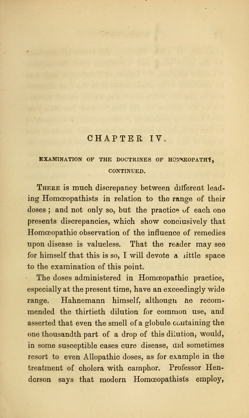 CHAPTER IV. EXAMINATION OF THE DOCTRINES OF HOr/KEOPATHf, CONTINUED. There is much discrepancy between different lead- ing Homceopathists in relation to the range of their doses ; and not only so, but the practice ui each one presents discrepancies, which show conclusively that Homoeopathic observation of the influence of remedies upon disease is valueless. That the reader may see for himself that this is so, I will devote a little space to the examination of this point. The doses administered in Homoeopathic practice, especially at the present time, have an exceedingly wide range. Hahnemann himself, although, ne recom- mended the thirtieth dilution for common use, and asserted that even the smell of a globule containing the one thousandth part of a drop of this dilution, would, in some susceptible cases cure disease, aid sometimes resort to even Allopathic doses, as for example in the treatment of cholera with camphor. Professor Hen- derson says that modern Homceopathists employ,