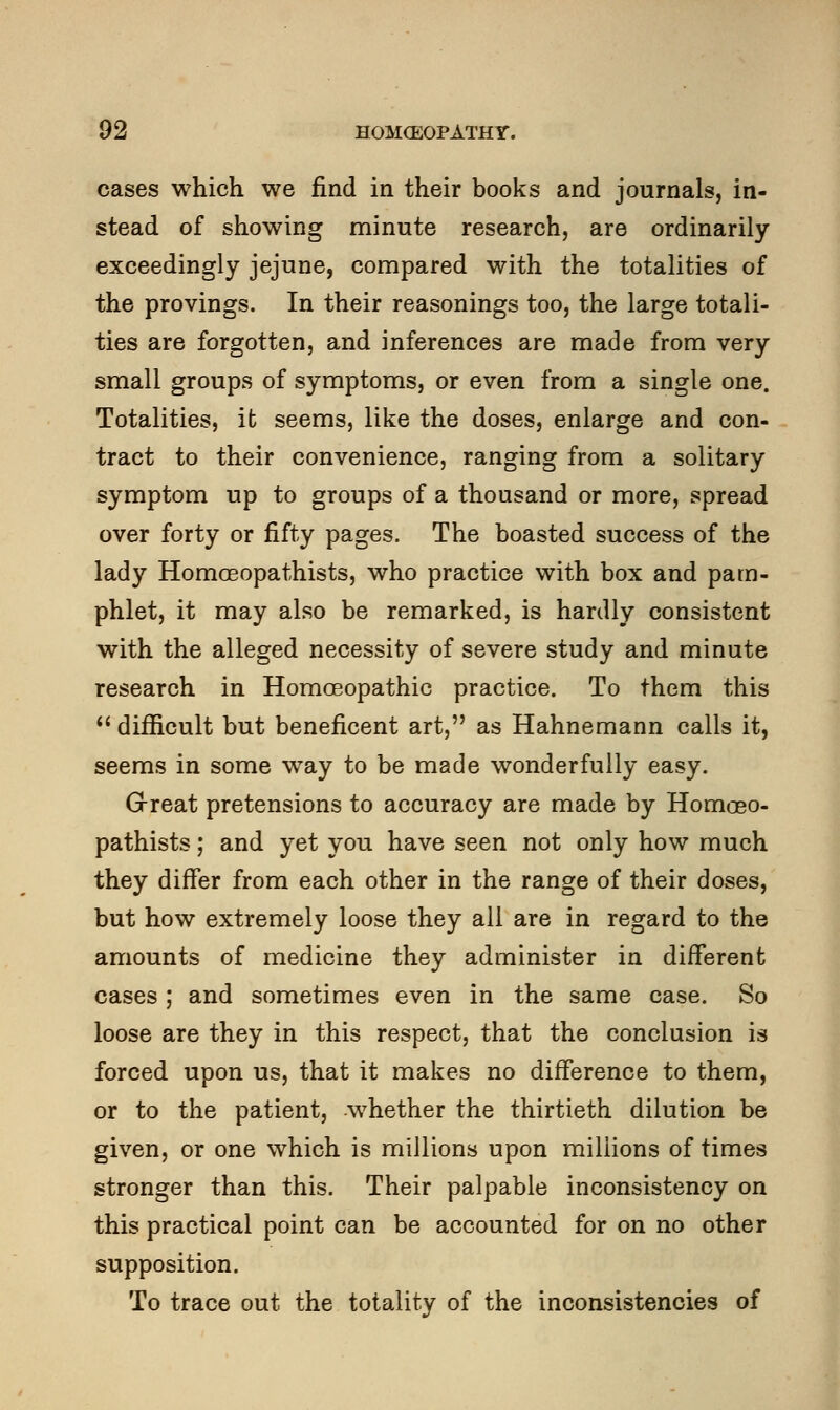 cases which we find in their books and journals, in- stead of showing minute research, are ordinarily exceedingly jejune, compared with the totalities of the provings. In their reasonings too, the large totali- ties are forgotten, and inferences are made from very small groups of symptoms, or even from a single one. Totalities, ifc seems, like the doses, enlarge and con- tract to their convenience, ranging from a solitary symptom up to groups of a thousand or more, spread over forty or fifty pages. The boasted success of the lady Homoeopathists, who practice with box and pam- phlet, it may also be remarked, is hardly consistent with the alleged necessity of severe study and minute research in Homoeopathic practice. To them this  difficult but beneficent art, as Hahnemann calls it, seems in some way to be made wonderfully easy. Great pretensions to accuracy are made by Homoeo- pathists ; and yet you have seen not only how much they differ from each other in the range of their doses, but how extremely loose they all are in regard to the amounts of medicine they administer in different cases ; and sometimes even in the same case. So loose are they in this respect, that the conclusion is forced upon us, that it makes no difference to them, or to the patient, whether the thirtieth dilution be given, or one which is millions upon millions of times stronger than this. Their palpable inconsistency on this practical point can be accounted for on no other supposition. To trace out the totality of the inconsistencies of