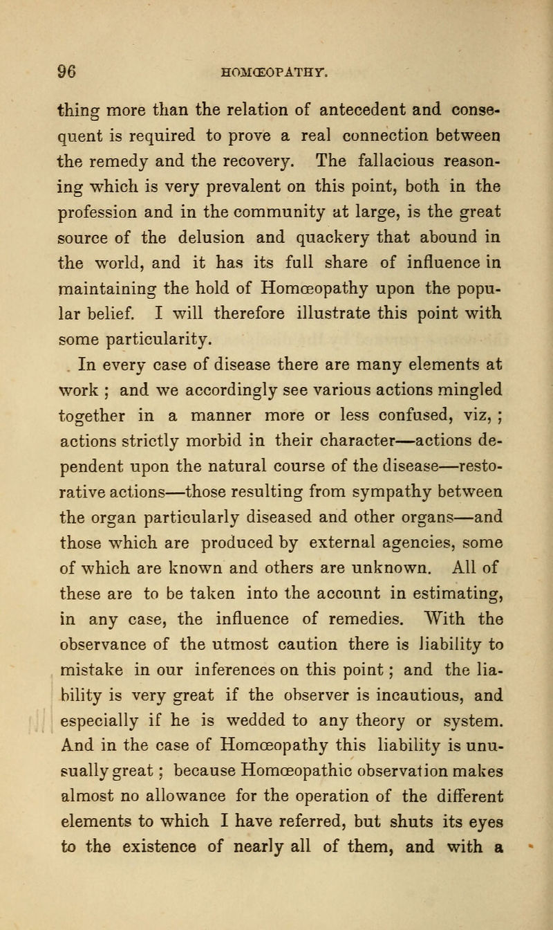 thing more than the relation of antecedent and conse- quent is required to prove a real connection between the remedy and the recovery. The fallacious reason- ing which is very prevalent on this point, both in the profession and in the community at large, is the great source of the delusion and quackery that abound in the world, and it has its full share of influence in maintaining the hold of Homoeopathy upon the popu- lar belief. I will therefore illustrate this point with some particularity. In every case of disease there are many elements at work ; and we accordingly see various actions mingled together in a manner more or less confused, viz, ; actions strictly morbid in their character—actions de- pendent upon the natural course of the disease—resto- rative actions—those resulting from sympathy between the organ particularly diseased and other organs—and those which are produced by external agencies, some of which are known and others are unknown. All of these are to be taken into the account in estimating, in any case, the influence of remedies. With the observance of the utmost caution there is liability to mistake in our inferences on this point; and the lia- bility is very great if the observer is incautious, and especially if he is wedded to any theory or system. And in the case of Homoeopathy this liability is unu- sually great ; because Homoeopathic observation makes almost no allowance for the operation of the different elements to which I have referred, but shuts its eyes to the existence of nearly all of them, and with a