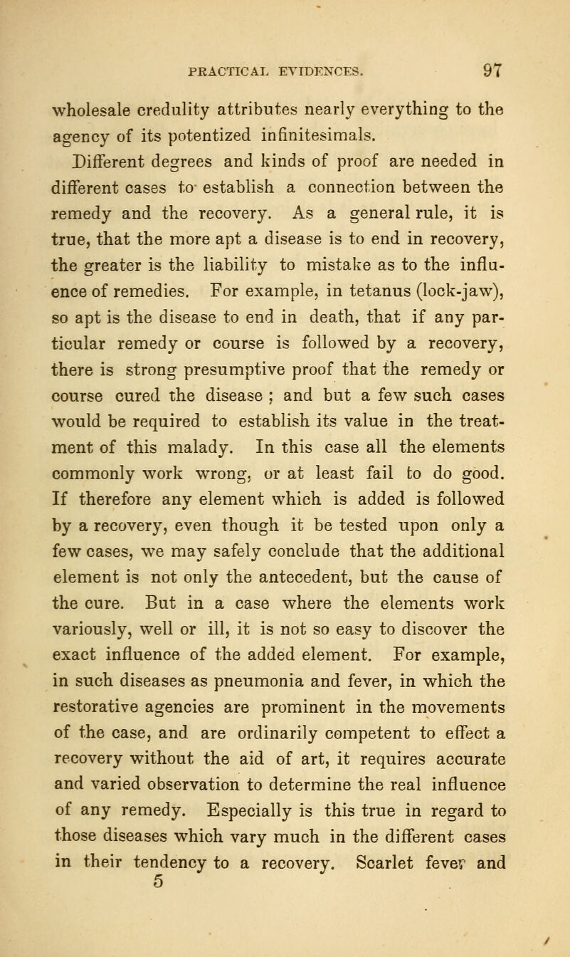 wholesale credulity attributes nearly everything to the agency of its potentized infinitesimals. Different degrees and kinds of proof are needed in different cases to- establish a connection between the remedy and the recovery. As a general rule, it is true, that the more apt a disease is to end in recovery, the greater is the liability to mistake as to the influ- ence of remedies. For example, in tetanus (lock-jaw), so apt is the disease to end in death, that if any par- ticular remedy or course is followed by a recovery, there is strong presumptive proof that the remedy or course cured the disease ; and but a few such cases would be required to establish its value in the treat- ment of this malady. In this case all the elements commonly work wrong, or at least fail to do good. If therefore any element which is added is followed by a recovery, even though it be tested upon only a few cases, we may safely conclude that the additional element is not only the antecedent, but the cause of the cure. But in a case where the elements work variously, well or ill, it is not so easy to discover the exact influence of the added element. For example, in such diseases as pneumonia and fever, in which the restorative agencies are prominent in the movements of the case, and are ordinarily competent to effect a recovery without the aid of art, it requires accurate and varied observation to determine the real influence of any remedy. Especially is this true in regard to those diseases which vary much in the different cases in their tendency to a recovery. Scarlet fever and