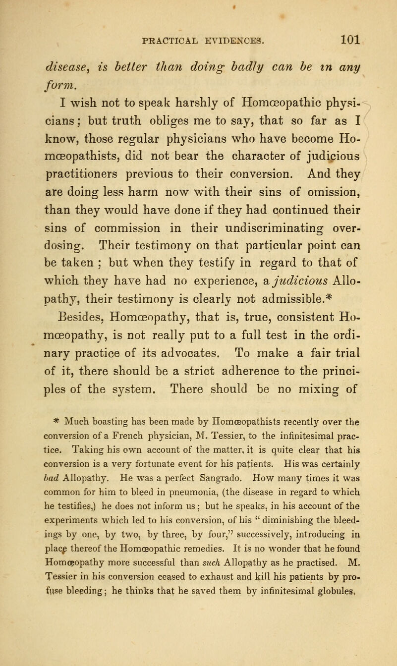 disease, is better than doing badly can be in any form. I wish not to speak harshly of Homoeopathic physi- cians ; but truth obliges me to say, that so far as I know, those regular physicians who have become Ho- mceopathists, did not bear the character of judicious practitioners previous to their conversion. And they are doing less harm now with their sins of omission, than they would have done if they had continued their sins of commission in their undiscriminating over- dosing. Their testimony on that particular point can be taken ; but when they testify in regard to that of which they have had no experience, a judicious Allo- pathy, their testimony is clearly not admissible.* Besides, Homoeopathy, that is, true, consistent Ho- moeopathy, is not really put to a full test in the ordi- nary practice of its advocates. To make a fair trial of it, there should be a strict adherence to the princi- ples of the system. There should be no mixing of * Much boasting has been made by Homceopathists recently over the conversion of a French physician, M. Tessier, to the infinitesimal prac- tice. Taking his own account of the matter, it is quite clear that his conversion is a very fortunate event for his patients. His was certainly bad Allopathy. He was a perfect Sangrado. How many times it was common for him to bleed in pneumonia, (the disease in regard to which he testifies,) he does not inform us; but he speaks, in his account of the experiments which led to his conversion, of his  diminishing the bleed- ings by one, by two, by three, by four, successively, introducing in place thereof the Homoeopathic remedies. It is no wonder that he found Homoeopathy more successful than such Allopathy as he practised. M. Tessier in his conversion ceased to exhaust and kill his patients by pro- fuse bleeding; he thinks that he saved them by infinitesimal globules,