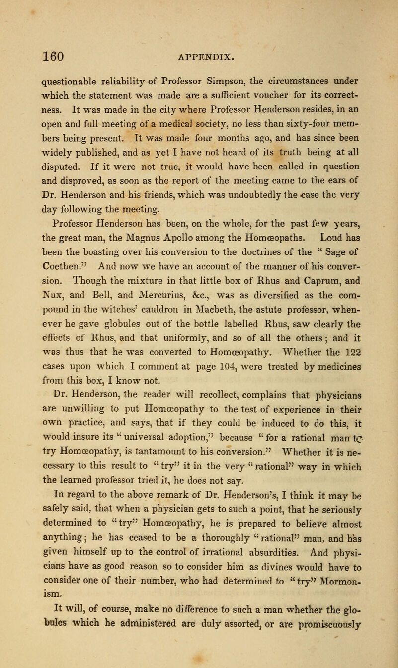 questionable reliability of Professor Simpson, the circumstances under which the statement was made are a sufficient voucher for its correct- ness. It was made in the city where Professor Henderson resides, in an open and full meeting of a medical society, no less than sixty-four mem- bers being present. It was made four months ago, and has since been widely published, and as yet I have not heard of its truth being at all disputed. If it were not true, it would have been called in question and disproved, as soon as the report of the meeting came to the ears of Dr. Henderson and his friends, which was undoubtedly the case the very day following the meeting. Professor Henderson has been, on the whole, for the past few years, the great man, the Magnus Apollo among the Homoeopaths. Loud has been the boasting over his conversion to the doctrines of the  Sage of Coethen. And now we have an account of the manner of his conver- sion. Though the mixture in that little box of Rhus and Caprum, and Nux, and Bell, and Mercurius, &c, was as diversified as the com- pound in the witches' cauldron in Macbeth, the astute professor, when- ever he gave globules out of the bottle labelled Rhus, saw clearly the effects of Rhus, and that uniformly, and so of all the others; and it was thus that he was converted to Homoeopathy. Whether the 122 cases upon which I comment at page 104, were treated by medicines from this box, I know not. Dr. Henderson, the reader will recollect, complains that physicians are unwilling to put Homoeopathy to the test of experience in their own practice, and says, that if they could be induced to do this, it would insure its  universal adoption, because ct for a rational man te try Homosopathy, is tantamount to his conversion. Whether it is ne- cessary to this result to  try it in the very  rational way in which the learned professor tried it, he does not say. In regard to the above remark of Dr. Henderson's, I think it may be safely said, that when a physician gets to such a point, that he seriously determined to try Homosopathy, he is prepared to believe almost anything; he has ceased to be a thoroughly  rational man, and has given himself up to the control of irrational absurdities. And physi- cians have as good reason so to consider him as divines would have to consider one of their number, who had determined to  try Mormon- ism. It will, of course, make no difference to such a man whether the glo- bules which he administered are duly assorted, or are promiscuously