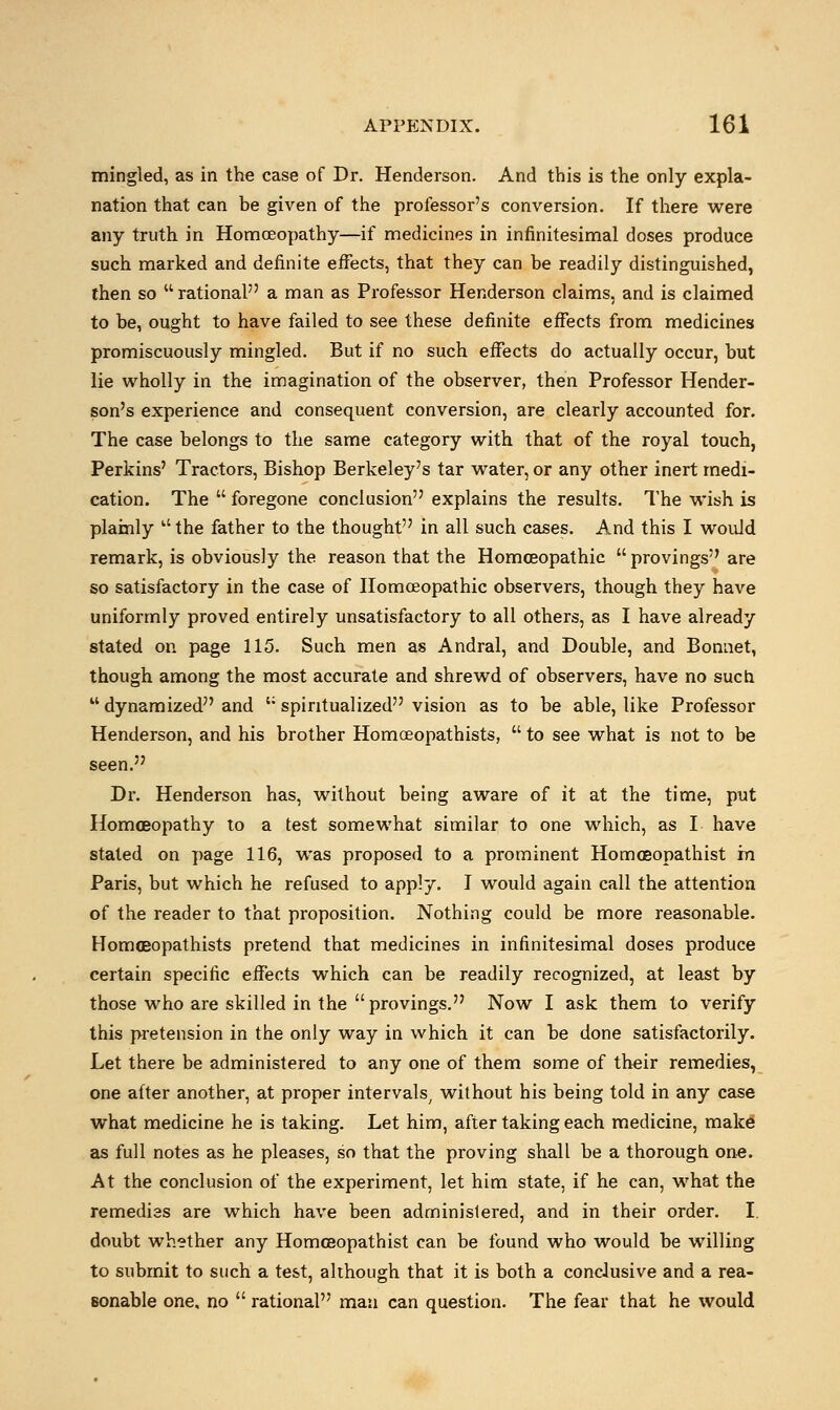 mingled, as in the case of Dr. Henderson. And this is the only expla- nation that can be given of the professor's conversion. If there were any truth in Homoeopathy—if medicines in infinitesimal doses produce such marked and definite effects, that they can be readily distinguished, then so rational a man as Professor Henderson claims, and is claimed to be, ought to have failed to see these definite effects from medicines promiscuously mingled. But if no such effects do actually occur, but lie wholly in the imagination of the observer, then Professor Hender- son's experience and consequent conversion, are clearly accounted for. The case belongs to the same category with that of the royal touch, Perkins' Tractors, Bishop Berkeley's tar water, or any other inert medi- cation. The  foregone conclusion explains the results. The wish is plainly Lt the father to the thought in all such cases. And this I would remark, is obviously the reason that the Homoeopathic provings are so satisfactory in the case of Homoeopathic observers, though they have uniformly proved entirely unsatisfactory to all others, as I have already stated on page 115. Such men as Andral, and Double, and Bonnet, though among the most accurate and shrewd of observers, have no such  dynamized and ;; spiritualized vision as to be able, like Professor Henderson, and his brother Homceopathists,  to see what is not to be seen. Dr. Henderson has, without being aware of it at the time, put Homoeopathy to a test somewhat similar to one which, as I have stated on page 116, was proposed to a prominent Homoeopathist m Paris, but which he refused to apply. I would again call the attention of the reader to that proposition. Nothing could be more reasonable. Homceopathists pretend that medicines in infinitesimal doses produce certain specific effects which can be readily recognized, at least by those who are skilled in the provings. Now I ask them to verify this pretension in the only way in which it can be done satisfactorily. Let there be administered to any one of them some of their remedies, one after another, at proper intervals, without his being told in any case what medicine he is taking. Let him, after taking each medicine, make as full notes as he pleases, so that the proving shall be a thorough one. At the conclusion of the experiment, let him state, if he can, what the remedies are which have been administered, and in their order. I. doubt whether any Homoeopathist can be found who would be willing to submit to such a test, although that it is both a conclusive and a rea- sonable one. no  rational man can question. The fear that he would