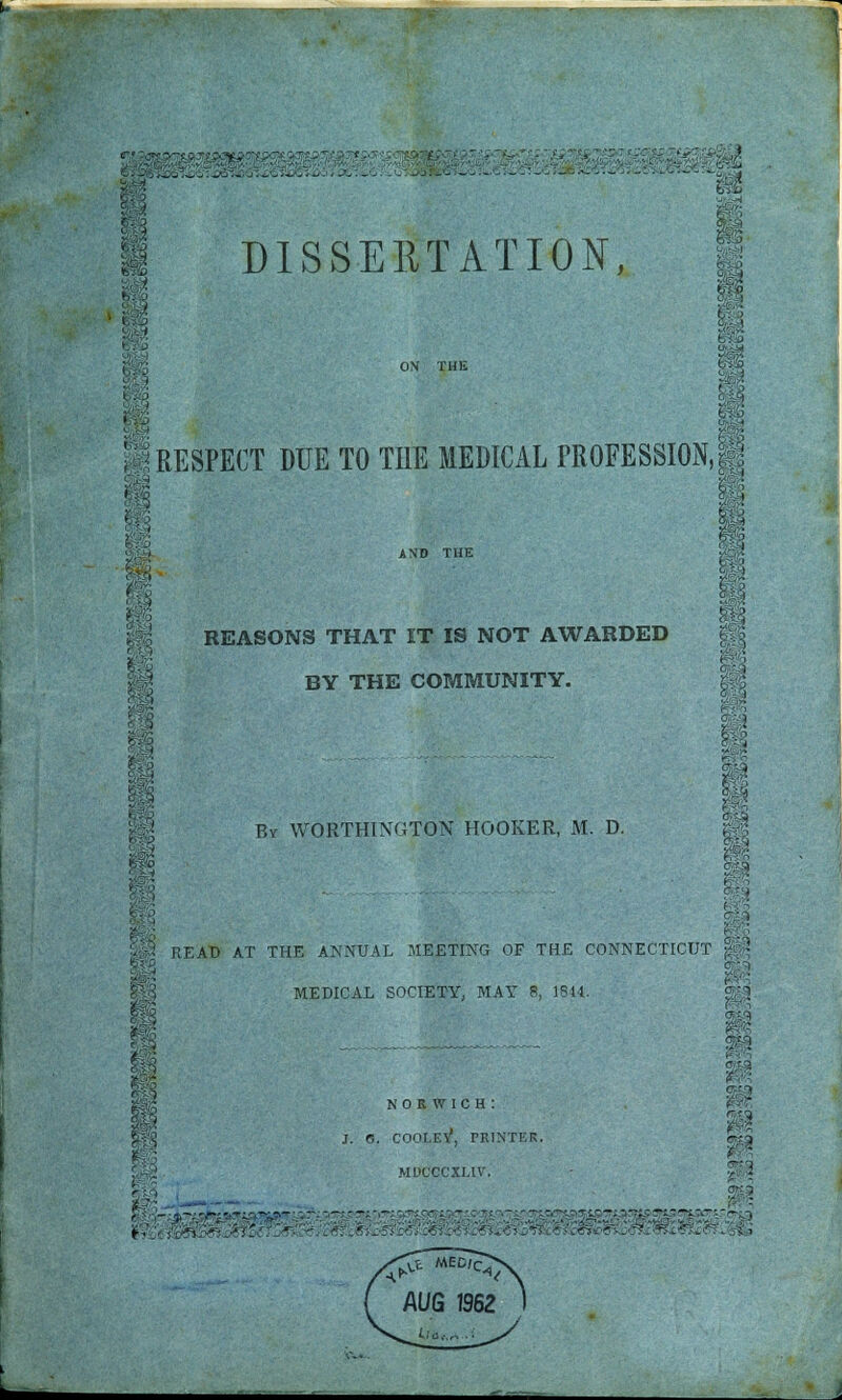 ON THIS I RESPECT DUE TO THE MEDICAL PROFESSION,! AND THE REASONS THAT IT IS NOT AWARDED BY THE COMMUNITY. By WORTHINUTON HOOKER, M. D. READ AT THE ANNUAL MEETING OF THE CONNECTICUT MEDICAL SOCIETY, MAY 8, 1811. NORWICH : j. e. cooley, printer. MDCCCXLIV. i ■