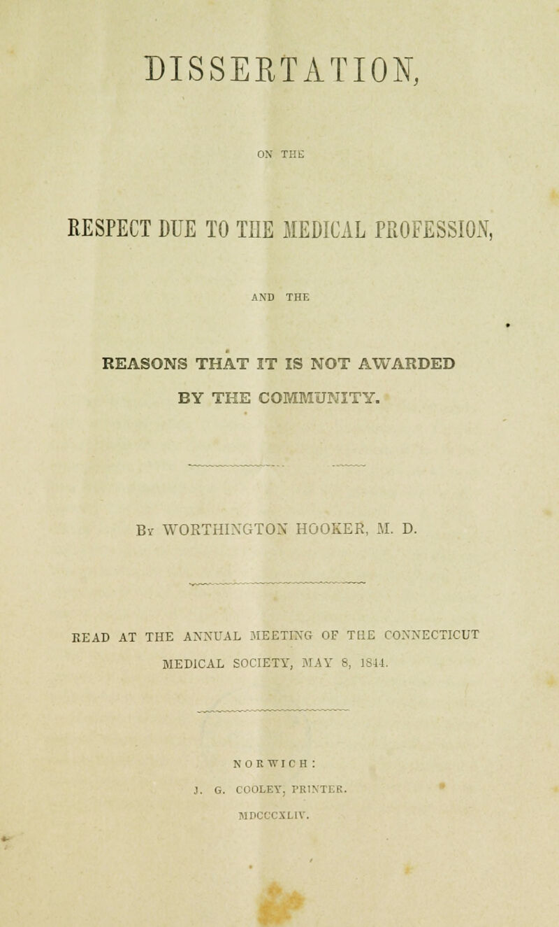 ON THE RESPECT DUE TO THE MEDICAL PROFESSION, AND THE REASONS THAT IT IS NOT AWARDED BY THE COMMUNITY. By WORTHIXGTOX HOOKER, M. D. READ AT THE ANNUAL MEETING OF THE CONNECTICUT B1ED1CAL SOCIETY, MAY 8, 1814. NORWICH: J. G. COOLEY, PRINTER. MDCCCXL1V.