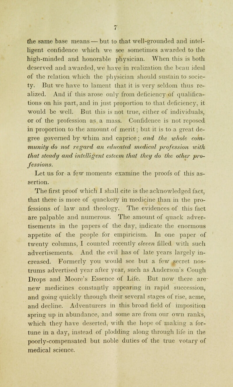 the same base means — but to that well-grounded and intel- ligent confidence which we see sometimes awarded to the high-minded and honorable physician. When this is both deserved and awarded, we have in realization the beau ideal of the relation which the physician should sustain to socie- ty. But we have to lament that it is very seldom thus re- alized. And if this arose only from deficiency of qualifica- tions on his part, and in just proportion to that deficiency, it would be well. But this is not true, either of individuals, or of the profession as a mass. Confidence is not reposed in proportion to the amount of merit; but it is to a great de- gree governed by whim and caprice; and the whole com- munity do not regard an educated medical profession with that steady and intelligent esteem that they do the other jiro- fessions. Let us for a few moments examine the proofs of this as- sertion. The first proof which I shall cite is the acknowledged fact, that there is more of quackery in medicine than in the pro- fessions of law and theology. The evidences of this fact are palpable and numerous. The amount of quack adver- tisements in the papers of the day, indicate the enormous appetite of the people for empiricism. In one paper of twenty columns, I counted recently eleven filled with such advertisements. And the evil has of late years largely in- creased. Formerly you would see but a few secret nos- trums advertised year after year, such as Anderson's Cough Drops and Moore's Essence of Life. But now there are- new medicines constantly appearing in rapid succession, and going quickly through their several stages of rise, acme, and decline. Adventurers in this broad field of imposition spring up in abundance, and some are from our own ranks, which they have deserted, with the hope of making a for- tune in a day, instead of plodding along through life in the poorly-compensated but noble duties of the true votary of medical science.