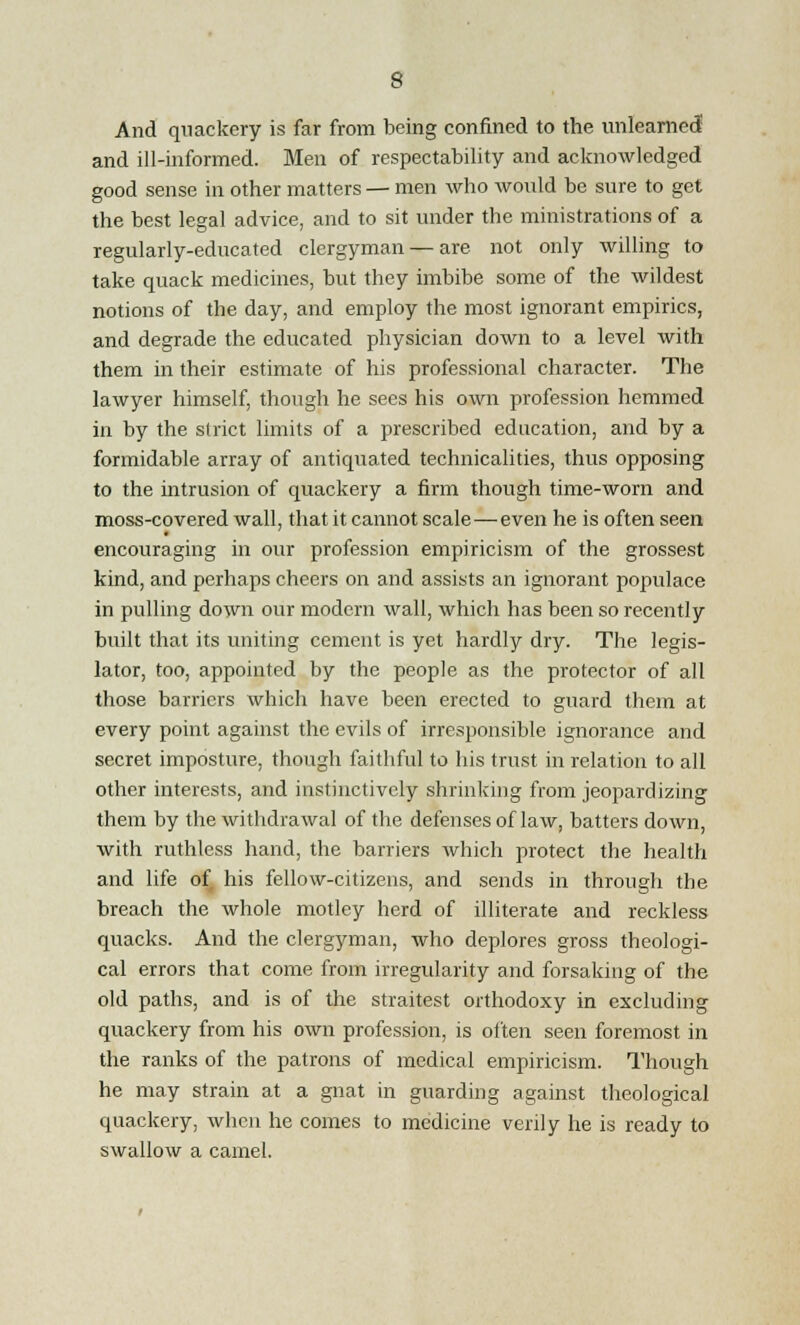 And quackery is far from being confined to the unlearned and ill-informed. Men of respectability and acknowledged good sense in other matters — men who would be sure to get the best legal advice, and to sit under the ministrations of a regularly-educated clergyman — are not only willing to take quack medicines, but they imbibe some of the wildest notions of the day, and employ the most ignorant empirics, and degrade the educated physician down to a level with them in their estimate of his professional character. The lawyer himself, though he sees his own profession hemmed in by the strict limits of a prescribed education, and by a formidable array of antiquated technicalities, thus opposing to the intrusion of quackery a firm though time-worn and moss-covered wall, that it cannot scale — even he is often seen encouraging in our profession empiricism of the grossest kind, and perhaps cheers on and assists an ignorant populace in pulling down our modern wall, which has been so recently built that its uniting cement is yet hardly dry. The legis- lator, too, appointed by the people as the protector of all those barriers which have been erected to guard them at every point against the evils of irresponsible ignorance and secret imposture, though faithful to his trust in relation to all other interests, and instinctively shrinking from jeopardizing them by the withdrawal of the defenses of law, batters down, with ruthless hand, the barriers which protect the health and life of his fellow-citizens, and sends in through the breach the whole motley herd of illiterate and reckless quacks. And the clergyman, who deplores gross theologi- cal errors that come from irregularity and forsaking of the old paths, and is of the straitest orthodoxy in excluding quackery from his own profession, is often seen foremost in the ranks of the patrons of medical empiricism. Though he may strain at a gnat in guarding against theological quackery, when he comes to medicine verily he is ready to swallow a camel.