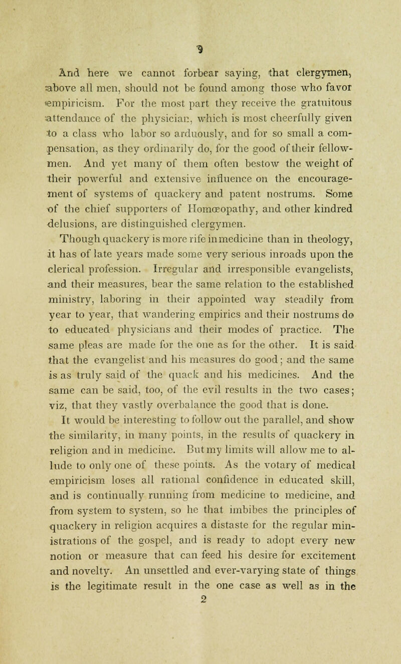 And here we cannot forbear saying, that clergymen, above all men, should not be found among those who favor empiricism. For the most part they receive the gratuitous attendance of the physician, which is most cheerfully given to a class who labor so arduously, and for so small a com- pensation, as they ordinarily do, for the good of their fellow- men. And yet many of them often bestow the weight of their powerful and extensive influence on the encourage- ment of systems of quackery and patent nostrums. Some of the chief supporters of Homoeopathy, and other kindred delusions, are distinguished clergymen. Though quackery is more rife inmedicine than in theology, it has of late years made some very serious inroads upon the clerical profession. Irregular and irresponsible evangelists, and their measures, bear the same relation to the established ministry, laboring in their appointed way steadily from year to year, that wandering empirics and their nostrums do to educated physicians and their modes of practice. The same pleas are made for the one as for the other. It is said that the evangelist and his measures do good; and the same is as truly said of the quack and his medicines. And the same can be said, too, of the evil results in the two cases; viz, that they vastly overbalance the good that is done. It would be interesting to follow out the parallel, and show the similarity, in many points, in the results of quackery in religion and in medicine. But my limits will allow me to al- lude to only one of these points. As the votary of medical empiricism loses all rational confidence in educated skill, and is continually running from medicine to medicine, and from system to system, so he that imbibes the principles of quackery in religion acquires a distaste for the regular min- istrations of the gospel, and is ready to adopt every new notion or measure that can feed his desire for excitement and novelty. An unsettled and ever-varying state of things is the legitimate result in the one case as well as in the 2